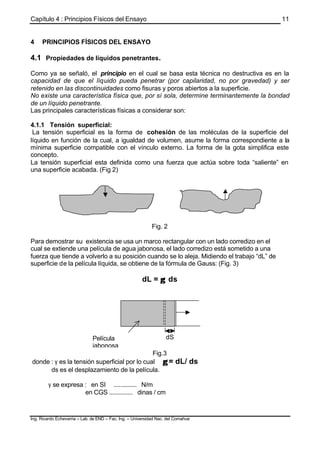 Capítulo 4 : Principios Físicos del Ensayo
Ing. Ricardo Echevarria – Lab. de END – Fac. Ing. – Universidad Nac. del Comahue
11
4 PRINCIPIOS FÍSICOS DEL ENSAYO
4.1 Propiedades de líquidos penetrantes.
Como ya se señaló, el principio en el cual se basa esta técnica no destructiva es en la
capacidad de que el líquido pueda penetrar (por capilaridad, no por gravedad) y ser
retenido en las discontinuidades como fisuras y poros abiertos a la superficie.
No existe una característica física que, por sí sola, determine terminantemente la bondad
de un líquido penetrante.
Las principales características físicas a considerar son:
4.1.1 Tensión superficial:
La tensión superficial es la forma de cohesión de las moléculas de la superficie del
líquido en función de la cual, a igualdad de volumen, asume la forma correspondiente a la
mínima superficie compatible con el vínculo externo. La forma de la gota simplifica este
concepto.
La tensión superficial esta definida como una fuerza que actúa sobre toda “saliente” en
una superficie acabada. (Fig 2)
Fig. 2
Para demostrar su existencia se usa un marco rectangular con un lado corredizo en el
cual se extiende una película de agua jabonosa, el lado corredizo está sometido a una
fuerza que tiende a volverlo a su posición cuando se lo aleja. Midiendo el trabajo “dL” de
superficie de la película líquida, se obtiene de la fórmula de Gauss: (Fig. 3)
dL = γγ ds
Fig.3
donde : γ es la tensión superficial por lo cual γγ = dL/ ds
ds es el desplazamiento de la película.
γ se expresa : en SI .............. N/m
en CGS .............. dinas / cm
dL
dSPelícula
jabonosa
 