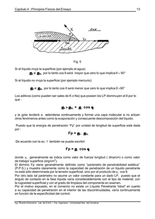 Capítulo 4 : Principios Físicos del Ensayo
Ing. Ricardo Echevarria Lab. de E.N.D. – Fac. Ingenieria – Universidad Nac. del Comahue
13
Fig. 5
Si el líquido moja la superficie (por ejemplo el agua):
γγS >> γγSL por lo tanto cos θ será mayor que cero lo que implica θ < 90°
Si el líquido no moja la superficie (por ejemplo mercurio):
γγS << γγSL por lo tanto cos θ será menor que cero lo que implica θ >90°
Los aditivos (como pueden ser sales de K o Na) que poseen los LP disminuyen el θ por lo
que :
γγS >> γγSL + γγL cos θθ
y la gota tenderá a extenderse continuamente y formar una capa molecular si no actúan
otros fenómenos antes como la evaporación y consecuente descomposición del líquido.
Puesto que la energía de penetración “Fp” por unidad de longitud de superficie está dada
por :
Fp = γγS −− γγSL
De acuerdo con la ec. 1 también se puede escribir:
Fp = γγL cos θθ
donde γL generalmente se indica como valor de fuerza/ longitud ( dina/cm) o como valor
de trabajo/ superficie (erg/cm2
).
El término Fp viene generalmente definido como “parámetro de penetrabilidad estática”
(P.P.S.) y muestra claramente como la capacidad de penetración de un líquido penetrante
no está sólo determinada por la tensión superficial, sino por el producto de γL cos θ.
Por otro lado tal parámetro no asume un valor constante para un dado LP, puesto que el
ángulo de contacto en la fase líquida varía considerablemente con el tipo de material, con
la rugosidad superficial y con el grado de limpieza del componente en examen.
Por el motivo expuesto, en el comercio no existe un Líquido Penetrante “ideal” en cuanto
a su capacidad de penetración en el interior de las discontinuidades, varía continuamente
en función de la especificidad del control.
 