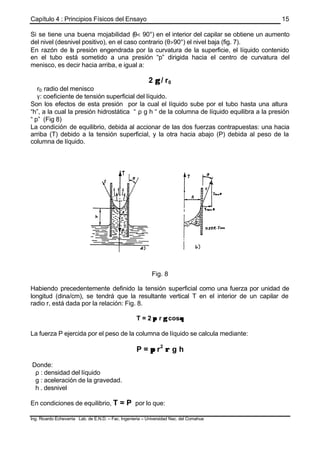 Capítulo 4 : Principios Físicos del Ensayo
Ing. Ricardo Echevarria Lab. de E.N.D. – Fac. Ingenieria – Universidad Nac. del Comahue
15
Si se tiene una buena mojabilidad (θ< 90°) en el interior del capilar se obtiene un aumento
del nivel (desnivel positivo), en el caso contrario (θ>90°) el nivel baja (fig. 7).
En razón de la presión engendrada por la curvatura de la superficie, el líquido contenido
en el tubo está sometido a una presión “p” dirigida hacia el centro de curvatura del
menisco, es decir hacia arriba, e igual a:
2 γγ / r0
r0: radio del menisco
γ: coeficiente de tensión superficial del líquido.
Son los efectos de esta presión por la cual el líquido sube por el tubo hasta una altura
“h”, a la cual la presión hidrostática “ ρ g h “ de la columna de líquido equilibra a la presión
“ p” (Fig 8)
La condición de equilibrio, debida al accionar de las dos fuerzas contrapuestas: una hacia
arriba (T) debido a la tensión superficial, y la otra hacia abajo (P) debida al peso de la
columna de líquido.
Fig. 8
Habiendo precedentemente definido la tensión superficial como una fuerza por unidad de
longitud (dina/cm), se tendrá que la resultante vertical T en el interior de un capilar de
radio r, está dada por la relación: Fig. 8.
T = 2 ππ r γγ cosθθ
La fuerza P ejercida por el peso de la columna de líquido se calcula mediante:
P = ππ r2
ρρ g h
Donde:
ρ : densidad del líquido
g : aceleración de la gravedad.
h . desnivel
En condiciones de equilibrio, T = P por lo que:
 