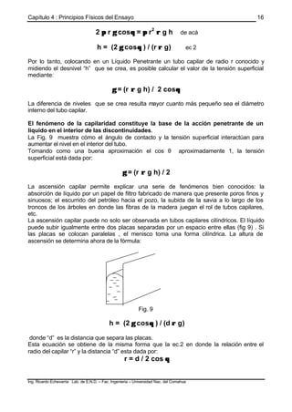 Capítulo 4 : Principios Físicos del Ensayo
Ing. Ricardo Echevarria Lab. de E.N.D. – Fac. Ingenieria – Universidad Nac. del Comahue
16
2 ππ r γγ cosθθ = ππ r2
ρρ g h de acá
h = (2 γγ cosθθ ) / (r ρρ g) ec 2
Por lo tanto, colocando en un Líquido Penetrante un tubo capilar de radio r conocido y
midiendo el desnivel “h” que se crea, es posible calcular el valor de la tensión superficial
mediante:
γγ = (r ρρ g h) / 2 cosθθ
La diferencia de niveles que se crea resulta mayor cuanto más pequeño sea el diámetro
interno del tubo capilar.
El fenómeno de la capilaridad constituye la base de la acción penetrante de un
líquido en el interior de las discontinuidades.
La Fig. 9 muestra cómo el ángulo de contacto y la tensión superficial interactúan para
aumentar el nivel en el interior del tubo.
Tomando como una buena aproximación el cos θ aproximadamente 1, la tensión
superficial está dada por:
γγ = (r ρρ g h) / 2
La ascensión capilar permite explicar una serie de fenómenos bien conocidos: la
absorción de líquido por un papel de filtro fabricado de manera que presente poros finos y
sinuosos; el escurrido del petróleo hacia el pozo, la subida de la savia a lo largo de los
troncos de los árboles en donde las fibras de la madera juegan el rol de tubos capilares,
etc.
La ascensión capilar puede no solo ser observada en tubos capilares cilíndricos. El líquido
puede subir igualmente entre dos placas separadas por un espacio entre ellas (fig 9) . Si
las placas se colocan paralelas , el menisco toma una forma cilíndrica. La altura de
ascensión se determina ahora de la fórmula:
Fig. 9
h = (2 γγ cosθθ ) / (d ρρ g)
donde “d” es la distancia que separa las placas.
Esta ecuación se obtiene de la misma forma que la ec.2 en donde la relación entre el
radio del capilar “r” y la distancia “d” esta dada por:
r = d / 2 cos θθ
 