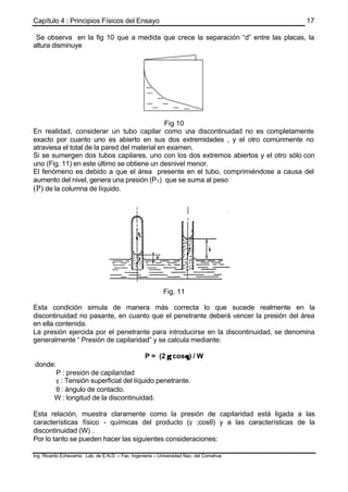 Capítulo 4 : Principios Físicos del Ensayo
Ing. Ricardo Echevarria Lab. de E.N.D. – Fac. Ingenieria – Universidad Nac. del Comahue
17
Se observa en la fig 10 que a medida que crece la separación “d” entre las placas, la
altura disminuye
Fig 10
En realidad, considerar un tubo capilar como una discontinuidad no es completamente
exacto por cuanto uno es abierto en sus dos extremidades , y el otro comúnmente no
atraviesa el total de la pared del material en examen.
Si se sumergen dos tubos capilares, uno con los dos extremos abiertos y el otro sólo con
uno (Fig. 11) en este último se obtiene un desnivel menor.
El fenómeno es debido a que el área presente en el tubo, comprimiéndose a causa del
aumento del nivel, genera una presión (P1) que se suma al peso
(P) de la columna de líquido.
Fig. 11
Esta condición simula de manera más correcta lo que sucede realmente en la
discontinuidad no pasante, en cuanto que el penetrante deberá vencer la presión del área
en ella contenida.
La presión ejercida por el penetrante para introducirse en la discontinuidad, se denomina
generalmente “ Presión de capilaridad” y se calcula mediante:
P = (2 γγ cosθθ) / W
donde:
P : presión de capilaridad
γ : Tensión superficial del líquido penetrante.
θ : ángulo de contacto.
W : longitud de la discontinuidad.
Esta relación, muestra claramente como la presión de capilaridad está ligada a las
características físico - químicas del producto (γ ;cosθ) y a las características de la
discontinuidad (W) .
Por lo tanto se pueden hacer las siguientes consideraciones:
 