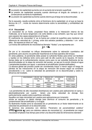 Capítulo 4 : Principios Físicos del Ensayo
Ing. Ricardo Echevarria Lab. de E.N.D. – Fac. Ingenieria – Universidad Nac. del Comahue
18
n La presión de capilaridad aumenta con el aumento de la tensión superficial.
n La presión de capilaridad aumenta cuando disminuye el ángulo de contacto (y en
consecuencia aumenta la mojabilidad).
n La presión de capilaridad aumenta cuando disminuya el largo de la discontinuidad.
De lo expuesto, resulta evidente cómo el fenómeno de la capilaridad, en el que se basa la
técnica de L.P. , incide de manera determinante sobre la sensibilidad y confiabilidad del
control.
4.1.4 Viscosidad
La viscosidad de un fluido, propiedad física debida a la interacción interna de las
moléculas, es la fuerza tangencial o de corte debido a esa cohesión, que hay que vencer
para separar dos capas adyacentes en el líquido.
El coeficiente de viscosidad “η” es la fuerza por unidad de superficie para mantener una
diferencia de velocidad de 1 cm/seg. entre dos estratos paralelos y distantes 1 cm entre
ellos . Se expresa en dina/ cm2
seg.
La inversa del coeficiente de viscosidad es llamada “ fluidez” y se representa con:
ϕϕ= 1/ηη
De por sí la viscosidad no influye directamente sobre la valoración cuantitativa del
penetrante, pero asume una particular importancia en la fase operativa del ensayo.
En otras palabras, el penetrante debe poseer la suficiente fluidez para entrar con facilidad
y rapidez en los defectos tanto como para salir de ello cuando se lo requiera. Al mismo
tiempo debe ser lo suficientemente viscoso como para no ser extraíble fácilmente de las
discontinuidades en la etapa de remoción del exceso, ya sea por la acción directa el agua
( penetrantes lavables con agua) o asociarse al emulsificador (postemulsificables).
La eficacia global del proceso puede ser considerada mayor o menor según el riesgo de
pérdida de las indicaciones en la etapa de remoción del exceso según se considere
prevaleciente o no sobre la velocidad de penetración en la discontinuidad y sobre la
eficiencia del revelado.
VISCOSIDAD VELOC. DE
PENETRACI
ON
RIESGO DE
PÉRDIDA
DE
INDICACIÓN
EFICIENCIA
DE
REVELADO
EFICIENCIA
GLOBAL DEL
PROCESO
alta menor menor menor mayor / menor
Penetrante baja mayor mayor mayor menor / mayor
Los penetrantes de alta viscosidad (tixotrópicos) son usados para aplicaciones en spray o
electrostáticamente por cuanto tienen una lenta velocidad de drenaje. Son
particularmente usados sobre superficies verticales.
Aquellos con baja viscosidad son usados para aplicaciones por inmersión
donde se requiere un rápido drenaje para disminuir el consumo de penetrante y la
contaminación del emulsificador y /o el agua.
Es fácilmente intuible como la viscosidad de un penetrante es un factor determinante en la
velocidad de penetración en la discontinuidad.
Si tenemos dos productos con idéntico “Parámetro de penetrabilidad estática“
(PPE=γγLxcos θθ ) pero con distintos valores de viscosidad (η) , el penetrante con mayor
viscosidad empleará mas tiempo para entrar una discontinuidad de dimensiones standard
 