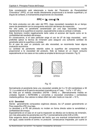 Capítulo 4 : Principios Físicos del Ensayo
Ing. Ricardo Echevarria Lab. de E.N.D. – Fac. Ingenieria – Universidad Nac. del Comahue
19
Esta consideración está relacionada a través del “Parámetro de Penetrabilidad
Cinemática” (PPC), el cual resulta directamente proporcional a la tensión superficial y al
ángulo de contacto, e inversamente proporcional a la viscosidad.
PPC = (γγL cos θθ) / ηη
Por tanto productos con alto valor del PPC, (baja viscosidad) necesitará de un tiempo
menor de penetración con la consiguiente reducción del tiempo de inspección.
Por otra parte, un penetrante caracterizado por una baja viscosidad “escurrirá”
rápidamente de la superficie en examen, especialmente si esta es vertical o inclinada.
Este fenómeno incidirá negativamente tanto sobre el accionar del líquido como en la
confiabilidad del resultado del ensayo.
En consecuencia, si el caso particular exige el uso de LP de baja viscosidad, será
preferible aplicar la técnica de inmersión para asegurar una suficiente cantidad de
penetrante sobre la superficie a controlar.
En el caso de usar un producto con alta viscosidad, se recomienda hacer alguna
evaluación económica.
La cantidad de penetrante retenido sobre la superficie del componente resulta
proporcional a la viscosidad del producto. Esto se traduce en un mayor consumo
especialmente en los casos en los cuales se emplea la técnica por inmersión. Fig.12
Fig. 12
Normalmente el penetrante tiene una viscosidad variable de 5 a 10 cSt (centistokes) a 38
°C. ( La unidad en el SI para la viscosidad cinemática es m2
/ seg ; 1 m2
/s = 106
cSt ).
Se mide por el método cinemático (ASTM - D445) o , alternativamente medida en
unidades Saybolt ( ASTM-D88) y convertida a viscosidad cinemática ( centistokes)
mediante gráficos. Sus valores no deben diferir del valor medio en mas del ± 10 %.
4.1.5 Densidad:
Siendo generalmente compuestos orgánicos oleosos, los LP poseen generalmente un
Peso específico (PE) muy bajo.
La densidad y el PE del producto no inciden en forma directa sobre la sensibilidad y
confiabilidad del ensayo.
Especialmente en el caso en el cual la inspección se efectúa con la técnica de inmersión,
son más adecuados los penetrantes con Pe<1 (comercialmente entre 0,85 a 0,95).
Esta exigencia deriva principalmente del hecho que una eventual contaminación del LP
con agua, usada durante el control, no producirá consecuencia irreparable, por cuanto al
 