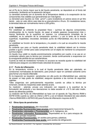Capítulo 4 : Principios Físicos del Ensayo
Ing. Ricardo Echevarria Lab. de E.N.D. – Fac. Ingenieria – Universidad Nac. del Comahue
20
ser el Pe de la misma mayor que la del líquido penetrante, se depositará en el fondo del
contenedor, facilitando así la separación del agua.
La densidad aumenta con el aumento de la temperatura debido a la evaporación de los
componentes más volátiles que generalmente son más ligeros.
La densidad para líquidos se mide gr/cm3
y para reveladores en polvos secos en gr/ litro
dando , esto en este último caso idea de su granulometría o finura.. En reveladores secos,
la densidad debe ser normalmente menor a 200 gr/litro.
4.1.6 Volatilidad
Por volatilidad se entiende la propiedad físico - química de algunos componentes,
constituyentes de la mezcla líquida, de pasar al estado gaseoso (evaporarse) más o
menos fácilmente de la superficie en examen. La consecuencia inmediata de la
volatilidad, es la variación de la composición química ( y por lo tanto de la tensión
superficial, mojabilidad, viscosidad, densidad, punto de inflamabilidad, etc.) de la mezcla
original.
La volatilidad es función de la temperatura y la presión a la cual se encuentra la mezcla
penetrante.
Es evidente que para un líquido penetrante ideal, la volatilidad deberá ser la mínima
posible e igual o similar para cada componente con el objeto de mantener la composición
química original.
Un líquido muy volátil no resulta económicamente competitivo por cuanto, si se usa en un
contenedor abierto para la técnica por inmersión, tiende continuamente a evaporarse con
la consiguiente pérdida de sus características.
Cuando se trata de reveladores húmedos no acuosos se necesita ajustar la volatilidad del
material para asegurar una determinada velocidad de secado.
4.1.7 Punto de inflamación
Es la temperatura mínima a la cual el líquido penetrante debe ser calentado, en
condiciones normalizadas de laboratorio, para producir vapor en cantidad suficiente como
para formar una mezcla inflamable
En la inspección se requieren penetrantes con alto punto de inflamabilidad que, además
de poseer un bajo grado de volatilidad, aseguran ajustarse a las normas de seguridad
vigentes.
Tales exigencias son particularmente requeridas cuando se utiliza la técnica por
inmersión, donde los recipientes están abiertos al aire.
Su medición , además, provee una indicación con respecto a la exactitud de la
formulación del producto y sus desviaciones no debe exceder el ±10 % del valor medio,
dentro de diferentes partidas.
La medición del Punto de inflamabilidad se hace con el aparato de Tag (Norma IRAM o
ASTM D-56) cuando su valor es inferior a 80°C y con el método Cleveland de vaso abierto
( Norma IRAM 6555 ó ASTM D-92) para Puntos de inflamación mayores de 80°C.
4.2 Otros tipos de penetrantes
Ø Penetrantes tixotrópicos: alta viscosidad.
Ø Penetrantes fluorescentes base acuosa: para inspeccionar tanques O2.
Ø Penetrantes coloreados o Fluorescentes: sin S, halógenos, etc.
Ø Penetrantes coloreados fluorescentes: dispersables en H2 o para ensayos de
fugas en grandes recipientes.
Ø Penetrantes Fluorescentes: sin aceites para gomas y plásticos.
Ø Penetrantes Fluorescente base aceite: para aceites de refrigeración.
 
