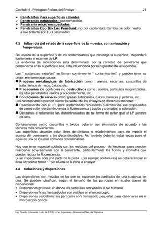 Capítulo 4 : Principios Físicos del Ensayo
Ing. Ricardo Echevarria Lab. de E.N.D. – Fac. Ingenieria – Universidad Nac. del Comahue
21
Ø Penetrantes Para superficies calientes.
Ø Penetrantes coloreados: uso comestible.
Ø Penetrante micro encapsulados.
Ø Penetrantes tipo By- Lux Penetrant: no por capilaridad. Cambia de color neutro
a rojo brillante con H2O o humedad.
4.3 Influencia del estado de la superficie de la muestra, contaminación y
temperatura.
Del estado de la superficie y de los contaminantes que contenga la superficie, dependerá
fuertemente el examen de LP.
La evidencia de indicaciones esta determinada por la cantidad de penetrante que
permanezca en la superficie o sea, está influenciada por la rugosidad de la superficie.
Las “ sustancias extrañas” se llaman comúnmente “ contaminantes”, y pueden tener su
origen en numerosas causa:
n Procesos metalúrgicos de fabricación como : arenas, escamas, cascarillas de
tratamientos térmicos, óxidos, etc.
n Procedentes de controles no destructivos como : aceites, partículas magnetizables,
líquidos penetrantes usados precedentemente, etc.
n Condiciones de servicio como: grasas, lubricantes, óxidos, barnices y pinturas, etc..
Los contaminantes pueden afectar la calidad de los ensayos de diferentes maneras:
n Reaccionando con el LP para contaminarlo reduciendo o eliminando sus propiedades
de penetración y/o disminuyendo la fluorescencia ( ácidos y cromatos) o coloración.
n Obturando o rellenando las discontinuidades de tal forma de evitar que el LP penetre
en ellas.
Contaminantes como cascarillas y óxidos deberán ser eliminados de acuerdo a las
técnicas más convenientes.
Las superficies deberán estar libres de pinturas o recubrimientos para no impedir el
acceso del penetrante a las discontinuidades. Así también deberán estar secas pues el
agua es uno de los más comunes contaminantes.
Hay que tener especial cuidado con los residuos del proceso de limpieza pues pueden
reaccionar adversamente con el penetrante, particularmente los ácidos y cromatos que
pueden reducir la fluorescencia.
Si se inspecciona sólo una parte de la pieza (por ejemplo soldaduras) se deberá limpiar el
área adyacente hasta 1” por afuera de la zona a ensayar
4.4 Soluciones y dispersiones
Las dispersiones son mezclas en las que se esparcen las partículas de una sustancia en
otra. Se pueden clasificar, según el tamaño de las partículas en cuatro clases de
dispersiones:
• Dispersiones gruesas: en donde las partículas son visibles al ojo humano.
• Dispersiones finas: las partículas son visibles en el microscopio.
• Dispersiones coloidales: las partículas son demasiado pequeñas para observarse en el
microscopio óptico.
 