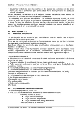 Capítulo 4 : Principios Físicos del Ensayo
Ing. Ricardo Echevarria Lab. de E.N.D. – Fac. Ingenieria – Universidad Nac. del Comahue
22
• Soluciones verdaderas: son dispersiones en las cuales las partículas son del orden
molecular y no se sedimentan pero en las otras clases de dispersiones las partículas
pueden sedimentar.
En una dispersión, la sustancia que se dispersa se llama dispersada o fase interna. La
otra sustancia, se denomina medio dispersor o fase externa.
Las soluciones son mezclas homogéneas La sustancia esparcida (soluto), tal como
cloruro de sodio, se dice que se disuelve en una segunda sustancia ( solvente), tal como
el agua. Aunque las soluciones líquidas son las más conocidas, existen varias otras
clases. Las bebidas gaseosas contienen agua carbonatada, que es una solución de un
gas en un líquido. El aire es una solución de gases.
4.5 EMULSIONANTES
4.5.1 Lipofílicos e hidrofílicos
Un emulsificador es una sustancia que, mezclada con otra (en nuestro caso el liquido
penetrante) la hace lavable con agua.
Como ya fue mencionado anteriormente, los penetrantes puede ser del tipo removibles
con agua, post emulsificables o lavables con solvente.
Cuando se utilizan los penetrantes post emulsificables estos pueden ser de dos tipos :
lipofílicos e hidrofílicos.
Ambos pueden actuar sobre el penetrante en exceso desde los pocos segundos a varios
minutos, dependiendo de la viscosidad, concentración, método de aplicación, y
composición química del emulsificador, como así también de la rugosidad de la pieza.
Un buen emulsionante debe:
a) Mezclarse con el exceso de penetrante de modo de formar una emulsión fácilmente
removible con agua.
b) Tener una velocidad de emulsificación tal que el operador la pueda controlar.
c) Poder usarse en contenedores abiertos, por lo que deben tener punto de ebullición alto
y volatilidad mínima.
d) Tener una buena tolerancia a la contaminación con penetrantes.
e) Tener una buena tolerancia a la contaminación con el agua.
f) Poseer una pigmentación de tal forma que sea visible con radiación de WOOD y
distinguirse del penetrante.
g) La pigmentación no debe cambiar de color o tonalidad.
h) Ser químicamente inerte (ph=7).
i) Ser estable con el tiempo.
j) No ser inflamable.
k) No tener olor desagradable.
l) No tóxico.
4.5.2 Propiedades Físicas del emulsionante.
Las principales propiedades físicas son:
• VISCOSIDAD: Para lipofílicos, determinar el tiempo de emulsificación
Si es muy viscoso se tendrá:
• Mayor tiempo de drenaje.
• Mayor consumo del producto.
• Mayor contaminación del agua de lavado.
Para hidrofílicos no es relevante
 