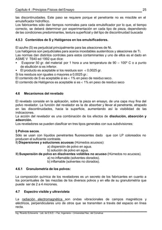 Capítulo 4 : Principios Físicos del Ensayo
Ing. Ricardo Echevarria Lab. de E.N.D. – Fac. Ingenieria – Universidad Nac. del Comahue
25
las discontinuidades. Este paso se requiere porque el penetrante no es miscible en el
emulsificador hidrofílico.
Los fabricantes sólo dan tiempos nominales para cada emulsificador por lo que, el tiempo
correcto, se deberá determinar por experimentación en cada tipo de pieza, dependiendo
de las condiciones predominantes, textura superficial y del tipo de discontinuidad buscada
4.5.3 Contenidos de S y Halógenos en los emulsificadores.
El azufre (S) es perjudicial principalmente para las aleaciones de Ni.
Los halógenos son perjudiciales para aceros inoxidables austeníticos y aleaciones de Ti.
Las normas dan distintos controles para estos contaminantes y uno de ellos es el dado en
ASME V T640 ed 1992 que dice:
• Evaporar 50 gr. del material por 1 hora a una temperatura de 90 – 100º C o a punto
de ebullición si es inferior.
• El producto es aceptable si los residuos son < 0,0025 gr.
Si los residuos son iguales o mayores a 0,0025 gr.:
El contenido de S es aceptable si es < 1% en peso de residuo seco.
El contenido de Halógenos es aceptable si es < 1% en peso de residuo seco
4.6 Mecanismos del revelado
El revelado consiste en la aplicación, sobre la pieza en ensayo, de una capa muy fina del
polvo revelador. La función del revelador es la de absorber y llevar al penetrante, atrapado
en las discontinuidades, hacia la superficie, aumentando así la visibilidad de las
indicaciones.
La acción del revelador es una combinación de los efectos de disolución, absorción y
adsorción.
Los reveladores se pueden clasificar en tres tipos generales con sus subdivisiones:
I) Polvos secos.
Sólo se usan con líquidos penetrantes fluorescentes dado que con LP coloreados no
producen el suficiente contraste.
II) Dispersiones y soluciones acuosas (Húmedos acuosos):
a) dispersión de polvo en agua.
b) solución de polvo en agua.
III) Suspensión de polvo en disolventes volátiles no acuoso (Húmedos no acuosos).
a) no inflamable (solventes clorados).
b) inflamable (solventes no clorados).
4.6.1 Granulometría de los polvos:
La composición química de los reveladores es un secreto de los fabricantes en cuanto a
los porcentuales de las mezclas de los diversos polvos y en ella de su granulometría que
puede ser de 2 a 4 micrones.
4.7 Espectro visible y ultravioleta
La radiación electromagnética son ondas vibracionales de campos magnéticos y
eléctricos, perpendiculares uno de otros que se transmiten a través del espacio en línea
recta.
 