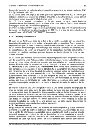 Capítulo 4 : Principios Físicos del Ensayo
Ing. Ricardo Echevarria Lab. de E.N.D. – Fac. Ingenieria – Universidad Nac. del Comahue
26
Dentro del espectro de radiación electromagnética tenemos la luz visible, radiación U.V.
RX. Rγ , ondas de radio, etc...
La luz visible tiene una longitud de onda que va de aproximadamente 400 a 750 nm, por
debajo de esta (menor longitud de onda) se encuentra la luz ultravioleta, no visible para el
ojo humano, con un rango de longitud de onda entre --------------- y 400 nm.
La U.V. puede producir quemaduras en la piel, dañar los ojos, matar bacterias
(esterilización de instrumental), producir ozono, entre otros efectos, Siendo especialmente
el rango por debajo de 320 nm el más peligroso.
Dentro de la radiación U.V. se puede distinguir el rango entre 320 a 40 nm conocido como
luz negra en donde hay un pico importante en 365 nm. Y el que es aprovechado en la
inspección con LÍQUIDOS PENETRANTES fluorescente.
4.7.1 Colores y fluorescencia
El color, es un fenómeno físico de la luz o de la visión, asociado con las diferentes
longitudes de onda en la zona visible del espectro electromagnético. Como sensación
experimentada por los seres humanos y determinados animales, la percepción del color
es un proceso neurofisiológico muy complejo. Los métodos utilizados actualmente para
la especificación del color se encuadran en la especialidad llamada colorimetría, y
consisten en medidas científicas precisas basadas en las longitudes de onda de tres
colores primarios.
La luz visible está formada por vibraciones electromagnéticas cuyas longitudes de onda
van de unos 350 a unos 750 nanómetros (milmillonésimas de metro). La luz blanca es la
suma de todas estas vibraciones cuando sus intensidades son aproximadamente
iguales. En toda radiación luminosa se pueden distinguir dos aspectos: uno cuantitativo,
su intensidad, y otro cualitativo, su cromaticidad. Esta última viene determinada por
dos sensaciones que aprecia el ojo: la tonalidad y la saturación. Una luz compuesta
por vibraciones de una única longitud de onda del espectro visible es cualitativamente
distinta de una luz de otra longitud de onda. Esta diferencia cualitativa se percibe
subjetivamente como tonalidad. La luz con longitud de onda de 750 nanómetros se
percibe como roja, y la luz con longitud de onda de 350 nanómetros se percibe como
violeta. Las luces de longitudes de onda intermedias se perciben como azul, verde,
amarilla o anaranjada, desplazándonos desde la longitud de onda del violeta a la del
rojo.
El color de la luz con una única longitud de onda o una banda estrecha de longitudes de
onda se conoce como color puro. De estos colores puros se dice que están saturados, y
no suelen existir fuera del laboratorio. Una excepción es la luz de las lámparas de vapor
de sodio empleadas en ocasiones para la iluminación de calles y carreteras, que es de un
amarillo espectral casi completamente saturado. La amplia variedad de colores que se
ven todos los días son colores de menor saturación, es decir, mezclas de luces de
distintas longitudes de onda. Si a una pintura con un color (puro) determinado le
agregamos blanco, estamos disminuyendo su saturación.
4.7.2 Colores primarios
El ojo humano no funciona como una máquina de análisis espectral, y puede producirse
la misma sensación de color con estímulos físicos diferentes. Así, una mezcla de luces
roja y verde de intensidades apropiadas parece exactamente igual a una luz amarilla
espectral, aunque no contiene luz de las longitudes de onda asociadas al amarillo.
Puede reproducirse cualquier sensación de color mezclando aditivamente diversas
cantidades de luces roja, azul y verde. Por eso se conocen estos colores como colores
 