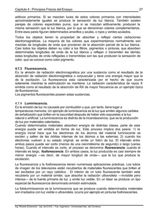 Capítulo 4 : Principios Físicos del Ensayo
Ing. Ricardo Echevarria Lab. de E.N.D. – Fac. Ingenieria – Universidad Nac. del Comahue
27
aditivos primarios. Si se mezclan luces de estos colores primarios con intensidades
aproximadamente iguales se produce la sensación de luz blanca. También existen
parejas de colores espectrales puros, que si se mezclan aditivamente, producen la
misma sensación que la luz blanca, por lo que se denominan colores complementarios.
Entre esos pares figuran determinados amarillos y azules, o rojos y verdes azulados.
Todos los objetos tienen la propiedad de absorber y reflejar ciertas radiaciones
electromagnéticas. La mayoría de los colores que experimentamos normalmente son
mezclas de longitudes de onda que provienen de la absorción parcial de la luz blanca.
Casi todos los objetos deben su color a los filtros, pigmentos o pinturas, que absorben
determinadas longitudes de onda de la luz blanca y reflejan o transmiten las demás;
estas longitudes de onda reflejadas o transmitidas son las que producen la sensación de
color, que se conoce como color pigmento.
4.7.3 Fluorescencia.
Es la emisión de radiación electromagnética por una sustancia como el resultado de la
absorción de radiación electromagnética o corpuscular y tiene una energía mayor que la
de la excitación. La fluorescencia esta caracterizada por el hecho de que ocurre
solamente mientras la estimulación se mantiene. La radiación característica de rayos X
emitida como el resultado de la absorción de RX de mayor frecuencia es un ejemplo típico
de fluorescencia.
Los pigmentos fluorescentes poseen estas sustancias.
4.7.4 Luminiscencia.
Es la emisión de luz no causada por combustión y que, por tanto, tiene lugar a
temperaturas menores. Un ejemplo de luminiscencia es la luz que emiten algunos carteles
de señalización que brillan en la oscuridad después de haber sido expuestas a la luz
natural o artificial. La luminiscencia es distinta de la incandescencia, que es la producción
de luz por materiales calentados.
Cuando determinados materiales absorben energía de distintas clases, parte de esta
energía puede ser emitida en forma de luz. Este proceso implica dos pasos: 1) la
energía inicial hace que los electrones de los átomos del material luminiscente se
exciten y salten de las órbitas internas de los átomos a las externas; 2) cuando los
electrones vuelven a su estado original, se emite un fotón de luz. El intervalo entre
ambos pasos puede ser corto (menos de una cienmilésima de segundo) o largo (varias
horas). Cuando el intervalo es corto, el proceso se denomina fluorescencia; cuando el
intervalo es largo, fosforescencia. En ambos casos, la luz producida es casi siempre de
menor energía —es decir, de mayor longitud de onda— que la luz que produce la
excitación.
La fluorescencia y la fosforescencia tienen numerosas aplicaciones prácticas. Los tubos
de imagen de los televisores están recubiertos de materiales fluorescentes que brillan al
ser excitados por un rayo catódico . El interior de un tubo fluorescente también está
recubierto por un material similar, que absorbe la radiación ultravioleta —invisible pero
intensa— de la fuente primaria de luz y emite luz visible. En un láser se produce un tipo
especial de fluorescencia denominado emisión estimulada.
La fotoluminiscencia es la luminiscencia que se produce cuando determinados materiales
son irradiados con luz visible o ultravioleta; ocurre por ejemplo en pinturas fosforescentes.
 