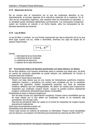 Capítulo 4 : Principios Físicos del Ensayo
Ing. Ricardo Echevarria Lab. de E.N.D. – Fac. Ingenieria – Universidad Nac. del Comahue
28
4.7.5 Absorción de la luz.
No se conoce bien el mecanismo por el que las sustancias absorben la luz.
Aparentemente, el proceso depende de la estructura molecular de la sustancia. En el
caso de los compuestos orgánicos, sólo muestran color los compuestos no saturados , y
su tonalidad puede cambiarse alterándolos químicamente. Los compuestos inorgánicos
suelen ser incoloros en solución o en forma líquida, salvo los compuestos de los
llamados elementos de transición.
4.7.6 Ley de Beer.
La ley de Beer o Lambert es una función exponencial que rige la absorción de la luz que
tiene lugar cuando una luz, visible o ultravioleta, atraviesa una capa de líquido de un
espesor determinado.
Donde:
I: intensidad de la luz transmitida
I0: intensidad de la luz incidente.
a: coeficiente de absorción
x: espesor de la capa absorbente.
4.8 Formulación básica de líquidos penetrantes con base oleosa y no oleosa.
No es fácil clasificar a los líquidos penetrantes dado la variedad que existe pero, sin tener
en cuenta los productos especiales se puede esbozar una clasificación en función al
producto base que contienen:
Penetrantes en base oleosa (standard):
Tienen una base oleosa que es una mezcla de hidrocarburos parafínicos (inodoro),
nafténicos (inodoro) y aromáticos (no inodoro pero empleado por ser un excelente
solvente del pigmento). Existen actualmente productos con base de solventes
sintéticos alifáticos que son biodegradables. No deben ser usados para inspeccionar
recipientes que contengan oxígeno líquido porque se pueden producir explosiones
(oxígeno: comburente; penetrante base oleosa: combustible).
Penetrantes en base no oleosa (inorgánicos):
Son de base acuosa con pigmentación inorgánica. Poseen menor sensibilidad que los
de base oleosa por lo que deben ser empleados donde no es necesario alta
sensibilidad. Son de bajo costo.
Este tipo de penetrante debe ser usado en el control de recipientes de oxígeno líquido
para prevenir explosiones.
Otros tipos de penetrantes pueden ser:
Penetrantes para alta temperatura:
Tienen base cerosa con aditivos de solventes no inflamables. Poseen menor sensibilidad
que los oleosos y se emplean normalmente para temperaturas máximas de 200 a 250 º C.
I = I0 . e-a.x
 