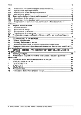 Indice
Ing. Ricardo Echevarria Lab. de E.N.D. – Fac. Ingenieria – Universidad Nac. del Comahue
2
5.1.2 Condiciones y requerimientos para efectuar el secado............................................34
5.1.3 Aplicación del agente penetrante.................................................................................34
5.1.4 Remoción del exceso del agente penetrante.............................................................39
5.1.5 Aplicación del revelador .................................................................................................40
5.2 Observación de las indicaciones (Inspección).........................................................42
5.2.1 Condiciones de iluminación...........................................................................................42
5.2.2 Secuencia y tiempo de observación............................................................................42
5.2.3 Interpretación de las indicaciones, identificación del tipo de defectos y
evaluación. .......................................................................................................................................42
5.3 Registro de indicaciones................................................................................................43
5.3.1 Informes escritos .............................................................................................................43
5.3.2 Formulario de ensayo.....................................................................................................44
5.3.3 Esquemas de localización.............................................................................................46
5.3.4 Transferencia de indicaciones. .....................................................................................46
5.4 Técnicas de ensayo para la detección de perdidas por medio de Líquidos
Penetrantes.....................................................................................................................................46
6 EQUIPAMIENTO Y MATERIALES......................................................................................48
6.1 Tipos de equipamiento ....................................................................................................48
6.2 Fuentes y medidores de luz UV ....................................................................................50
6.2.1 Recinto de observación de líquidos penetrantes fluorescentes. .............................54
6.3 Piezas de trabajo normalizadas para la evaluación de procesos y calificación
de procedimientos........................................................................................................................55
7 NORMAS – CODIGOS – PROCEDIMIENTOS Y SEGURIDAD DE LIQUIDOS
PENETRANTES...................................................................................................................................58
7.1 Normas y Códigos............................................................................................................58
7.2 Problemas de seguridad industrial en el uso de productos químicos e
inflamables.....................................................................................................................................60
7.3 Evaluación de los materiales usados en el ensayo.................................................60
i. AGENTES PENETRANTES..............................................................................................60
ii. EMULSIONANTES .............................................................................................................63
iii. REMOVEDOR .....................................................................................................................64
iv. REVELADOR.......................................................................................................................64
7.4 Procedimientos..................................................................................................................65
7.5 Formulación de instrucciones de ensayo..................................................................68
 