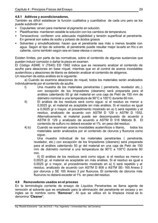 Capítulo 4 : Principios Físicos del Ensayo
Ing. Ricardo Echevarria Lab. de E.N.D. – Fac. Ingenieria – Universidad Nac. del Comahue
29
4.8.1 Aditivos y acondicionadores.
También es difícil establecer la función cualitativa y cuantitativa de cada uno pero se los
puede subdividir en:
• Copulantes: sirven para mantener el pigmento en solución.
• Plastificantes: mantienen estable la solución con los cambios de temperatura.
• Tensoactivos: confieren una adecuada mojabilidad y tensión superficial al penetrante.
En general son sales de sodio y potasio de ácidos grasos
• Solventes y emulsificadores: hacen que el penetrante sea más o menos lavable con
agua. Según el tipo de solvente, el penetrante puede resultar mejor lavarlo en frío o en
caliente, como también según sea en base oleosa o cerosa.
Existen límites, por parte de las normativas, sobre el contenido de algunas sustancias que
pueden inducir corrosión o dañar la pieza en examen.
El Código ASME V (T640) ED 1992 indica que es necesario analizar el contenido de
azufre para aleaciones en base níquel, mientras que en el control de aceros inoxidables
austeníticos y aleaciones de titanio se deberán analizar el contenido de alógenos.
Un resumen de estos análisis es lo siguiente:
a) Cuando se examina aleaciones de níquel, todos los materiales serán analizados
individualmente por el contenido de azufre.
I) Una muestra de los materiales penetrantes ( penetrante, revelador etc.,)
con excepción de los limpiadores (cleaners) será preparada para el
análisis calentando 50 gr del material en una caja de Petri de 150 mm de
diámetro nominal a una temperatura de 90°C a 100°C durante 60 min.
II) El análisis de los residuos será como sigue: si el residuo es menor a
0,0025 gr, el material es aceptable sin más análisis. Si el residuo es igual
a 0,0025 gr o mayor, el procedimiento mostrado en a) I) será repetido y el
residuo, analizado de acuerdo con ASTM D 129 o ASTM D 1552.
Alternativamente, el material puede ser descompuesto de acuerdo a
ASTM D 129 y analizado de acuerdo a ASTM D 516 Método B. El
contenido de sulfuro no deberá exceder el 1% en peso del residuo.
4) b) Cuando se examinan aceros inoxidables austeníticos o titanio, todos los
materiales serán analizados por el contenido de cloruros y fluoruros como
sigue.
Una muestra individual de los materiales penetrantes ( penetrante,
revelador, etc.) con excepción de los limpiadores (cleaners) será preparada
para el análisis calentando 50 gr del material en una caja de Petri de 150
mm de diámetro nominal a una temperatura de 90°C a 100°C durante 60
min.
II) El análisis de los residuos será como sigue: si el residuo es menor a
0,0025 gr, el material es aceptable sin más análisis. Si el residuo es igual a
0,0025 gr o mayor, el procedimiento mostrado en a) I) será repetido y el
residuo, analizado de acuerdo con ASTM D 808 o ASTM SE- 165 Anexo 2
por cloruros y SE 165 Anexo 3 por fluoruros. El contenido de cloruros más
fluoruros no deberá exceder el 1% en peso del residuo
4.9 Removedores usados en el proceso
En la terminología corriente de ensayo de Líquidos Penetrantes se llama agente de
remoción al solvente que es empleado para la eliminación del penetrante en exceso y en
ingles se lo nombra como “Remover”. Al que se utiliza en la limpieza inicial se lo
denomina “Cleaner”.
 