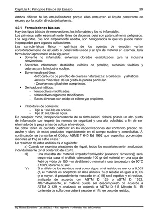 Capítulo 4 : Principios Físicos del Ensayo
Ing. Ricardo Echevarria Lab. de E.N.D. – Fac. Ingenieria – Universidad Nac. del Comahue
30
Ambos difieren de los emulsificadores porque ellos remueven el liquido penetrante en
exceso por la acción directa del solvente.
4.9.1 Formulaciones básicas
Hay dos tipos básicos de removedores, los inflamables y los no inflamables.
Los primeros están esencialmente libres de alógenos pero son potencialmente peligrosos.
Los segundos, que son ampliamente usados, son halogenados lo que los puede hacer
inapropiados para algunas aplicaciones.
Las características físico - químicas de los agentes de remoción varían
considerablemente de acuerdo al penetrante usado y al tipo de material en examen. Una
formulación aproximada es la siguiente:
• Solvente no inflamable: solventes clorados estabilizados para la industria
convencional.
• Solventes inflamables: destilados volátiles de petróleo, alcoholes volátiles y
cetonas para la industria nuclear.
• Solventes de petróleo:
-hidrocarburos de petróleo de diversas naturalezas: aromáticos y alifáticos.
-Aceites minerales: de un grado de pureza particular.
- Cosolventes: glicol-eter comprimido.
• Derivados sintéticos:
- tensoactivos modificados.
- tensoactivos orgánicos modificados.
- Bases diversas con oxido de etileno y/o propileno.
• Inhibidores de corrosión:
- Tipo A : soluble en aceites.
- Tipo B: soluble en agua.
De cualquier modo, independientemente de su formulación, deberá poseer un alto punto
de inflamación que respete las normas de seguridad y una alta volatilidad a fin de ser
eliminado de la pieza antes de aplicar el revelador.
Se debe tener un cuidado particular en las especificaciones del contenido preciso de
azufre y cloro de estos productos especialmente en el campo nuclear y aeronáutico. A
continuación se transcribe el Código ASME T 640 Ed 1992 que especifica porcentajes
menores al 1%) en estos casos.:
Un resumen de estos análisis es lo siguiente:
a) Cuando se examina aleaciones de níquel, todos los materiales serán analizados
individualmente por el contenido de azufre.
III) Una muestra del material limpiador/removedor (cleaners/ removers)) será
preparada para el análisis calentando 100 gr del material en una caja de
Petri de vidrio de 150 mm de diámetro nominal a una temperatura de 90°C
a 100°C durante 60 min.
IV) El análisis de los residuos será como sigue: si el residuo es menor a 0,005
gr, el material es aceptable sin más análisis. Si el residuo es igual a 0,005
gr o mayor, el procedimiento mostrado en a) III) será repetido y el residuo,
analizado de acuerdo con ASTM D 129 o ASTM D 1552.
Alternativamente, el material puede ser descompuesto de acuerdo a
ASTM D 129 y analizado de acuerdo a ASTM D 516 Método B. El
contenido de sulfuro no deberá exceder el 1% en peso del residuo.
 