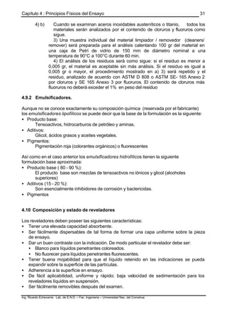 Capítulo 4 : Principios Físicos del Ensayo
Ing. Ricardo Echevarria Lab. de E.N.D. – Fac. Ingenieria – Universidad Nac. del Comahue
31
4) b) Cuando se examinan aceros inoxidables austeníticos o titanio, todos los
materiales serán analizados por el contenido de cloruros y fluoruros como
sigue.
3) Una muestra individual del material limpiador / removedor (cleaners/
remover) será preparada para el análisis calentando 100 gr del material en
una caja de Petri de vidrio de 150 mm de diámetro nominal a una
temperatura de 90°C a 100°C durante 60 min.
4) El análisis de los residuos será como sigue: si el residuo es menor a
0,005 gr, el material es aceptable sin más análisis. Si el residuo es igual a
0,005 gr o mayor, el procedimiento mostrado en a) 3) será repetido y el
residuo, analizado de acuerdo con ASTM D 808 o ASTM SE- 165 Anexo 2
por cloruros y SE 165 Anexo 3 por fluoruros. El contenido de cloruros más
fluoruros no deberá exceder el 1% en peso del residuo
4.9.2 Emulsificadores.
Aunque no se conoce exactamente su composición química (reservada por el fabricante)
los emulsificadores lipofílicos se puede decir que la base de la formulación es la siguiente:
• Producto base:
Tensoactivos, hidrocarburos de petróleo y aminas.
• Aditivos:
Glicol, ácidos grasos y aceites vegetales.
• Pigmentos:
Pigmentación roja (colorantes orgánicos) o fluorescentes
Así como en el caso anterior los emulsificadores hidrofílicos tienen la siguiente
formulación base aproximada:
• Producto base ( 80 - 90 %):
El producto base son mezclas de tensoactivos no iónicos y glicol (alcoholes
superiores)
• Aditivos (15 - 20 %):
Son esencialmente inhibidores de corrosión y bactericidas.
• Pigmentos
4.10 Composición y estado de reveladores
Los reveladores deben poseer las siguientes características:
• Tener una elevada capacidad absorbente.
• Ser fácilmente dispersables de tal forma de formar una capa uniforme sobre la pieza
de ensayo.
• Dar un buen contraste con la indicación. De modo particular el revelador debe ser:
• Blanco para líquidos penetrantes coloreados.
• No fluorecer para líquidos penetrantes fluorescentes.
• Tener buena mojabilidad para que el líquido retenido en las indicaciones se pueda
expandir sobre la superficie de las partículas.
• Adherencia a la superficie en ensayo.
• De fácil aplicabilidad, uniforme y rápido; baja velocidad de sedimentación para los
reveladores líquidos en suspensión.
• Ser fácilmente removibles después del examen.
 
