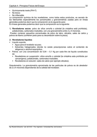 Capítulo 4 : Principios Físicos del Ensayo
Ing. Ricardo Echevarria Lab. de E.N.D. – Fac. Ingenieria – Universidad Nac. del Comahue
32
• Químicamente inerte (PH=7)
• No tóxico
• No inflamable.
La composición química de los reveladores, como todos estos productos, es secreto de
los fabricantes especialmente los porcentuales y granulometrías usadas pero en líneas
generales podemos decir que la composición es la siguiente para:
En líneas generales podemos decir que la composición es la siguiente:
1) Reveladores secos: polvo de sílice amorfa o coloidal (la cristalina está prohibida),
polialcoholes, carbonatos insolubles, con una granulometría entre 2 y 4 micrones.
Pueden contener pequeños porcentuales de polvo de talco, silicatos, sales de calcio y
polvos de titanio (confieren peso para su decantación sobre la pieza).
2) Reveladores líquidos:
• Liquido soporte:
• Agua para el revelador acuoso.
• Solventes halogenados (donde no existe prescripciones sobre el contenido de
alógenos) o alcohol isopropílico.
• Polvos: con una concentración de 0,04 – 0,1 Kg por cada litro de líquido constituidos
de:
• Reveladores en suspensión: sílice amorfa o coloidal (la cristalina esta prohibida por
cancerígena), polialcoholes, carbonatos insolubles.
• Reveladores en solución: sales de calcio (por ejemplo silicatos).
Granulometría. La granulometría aproximada de las partículas de polvos es de alrededor
de 2 a 4 micrones dependiendo de la calidad del revelador.
 
