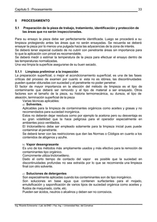 Capítulo 5 : Procesamiento
Ing. Ricardo Echevarria – Lab. de END – Fac. Ing. – Universidad Nac. del Comahue
33
5 PROCESAMIENTO
5.1 Preparación de la pieza de trabajo, tratamiento, identificación y protección de
las áreas que no serán inspeccionadas.
Para su ensayo la pieza debe ser perfectamente identificada. Luego se procederá a su
limpieza protegiendo antes las áreas que no serán ensayadas. Se recuerda se deberá
ensayar la pieza por lo menos una pulgada hacia las adyacencias de la zona de interés.
Se deberá tener especial cuidado de no cubrir con penetrante áreas sin importancia para
lo que la aplicación con pincel es recomendable.
Se deberá medir o estimar la temperatura de la pieza para efectuar el ensayo dentro de
las temperaturas normalizadas.
Una vez limpia la superficie asegurarse de su buen secado.
5.1.1 Limpieza preliminar a la inspección
La preparación superficial, o mejor el acondicionamiento superficial, es una de las fases
críticas del proceso de examen por cuanto si esta no es idónea, las discontinuidades
pueden quedar obturadas con suciedad y el penetrante no poder penetrar.
El factor de mayor importancia en la elección del método de limpieza es el tipo de
contaminante que deberá ser removido y el tipo de material a ser ensayado. Otros
factores son el tamaño de la pieza, su historia termomecánica, su dureza, el tipo de
aleación, terminación superficial de la pieza
Varias técnicas aplicables:
a) Solventes.
Aplicables para la limpieza de contaminantes orgánicos como aceites y grasas y no
recomendados para suciedad inorgánica.
Estos no deberán dejar residuos como por ejemplo la acetona pero su desventaja es
su gran volatilidad que la hace peligrosa para el operador especialmente en
ambientes poco ventilados.
El tricloroetileno debe ser empleado solamente para la limpieza inicial pues puede
contaminar al penetrante.
Se deberá tener con las restricciones que dan las Normas o Códigos en cuanto a los
contenidos de alógenos y azufre.
b) Vapor desengrasante
Es uno de los métodos más ampliamente usados y más efectivo para la remoción de
contaminantes tipo orgánico.
Comúnmente utiliza tricloroetileno.
Dado el corto tiempo de contacto del vapor es posible que la suciedad en
discontinuidades profundas no sea extraída por lo que se recomienda una limpieza
final con otro solvente.
c) Soluciones de detergentes
Son especialmente aplicadas cuando los contaminantes son de tipo inorgánico.
Son soluciones en base agua que contienen surfactantes para el mojado,
emulsificación y saponificación de varios tipos de suciedad orgánica como aceites y
fluidos de maquinado, corte, etc.
Pueden ser ácidos, neutros o alcalinos y deben ser no corrosivos.
 
