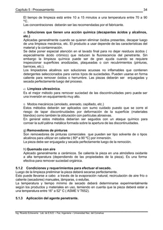 Capítulo 5 : Procesamiento
Ing. Ricardo Echevarria Lab. de E.N.D. – Fac. Ingenieria – Universidad Nac. del Comahue
34
El tiempo de limpieza está entre 10 a 15 minutos a una temperatura entre 70 a 90
ºC.
Las concentraciones deberán ser las recomendadas por el fabricante.
d) Soluciones que tienen una acción química (decapantes ácidos y alcalinos,
etc.)
Aplicadas generalmente cuando se quieren eliminar óxidos presentes, decapar luego
de una limpieza mecánica, etc. El producto a usar depende de las características del
material y la contaminación.
Se debe poner especial atención en el lavado final para no dejar residuos ácidos (
especialmente ácido crómico) que reducen la fluorescencia del penetrante. Sin
embargo la limpieza química puede ser de gran ayuda cuando se requiere
inspeccionar superficies anodizadas, plaqueadas o con recubrimientos (pinturas,
barnices, etc.).
Los limpiadores alcalinos son soluciones acuosas no inflamables que contienen
detergentes seleccionados para varios tipos de suciedades. Pueden usarse en forma
caliente para remover óxidos o herrumbre. Las piezas deberán ser enjuagadas y
secada perfectamente luego del proceso.
e) Limpieza ultrasónica.
Es el mejor método para remover suciedad de las discontinuidades pero puede ser
una inversión en equipamiento muy alto.
f) Modos mecánicos (amolado, arenado, cepillado, etc.)
Estos métodos deberán ser aplicados con sumo cuidado puesto que se corre el
riesgo de tapar discontinuidades por deformación de la superficie (materiales
blandos) como también la obturación con partículas abrasivas.
En general estos métodos deberían ser seguidos con un ataque químico para
corroer la sutil pátina metálica formada sobre la apertura de las discontinuidades.
g) Removedores de pinturas
Son removedores de pinturas comerciales que pueden ser tipo solvente de o tipos
alcalinos para utilizar en caliente ( 80º a 90 ºC) por inmersión.
La pieza debe ser enjuagada y secada perfectamente luego de la remoción.
h) Quemado con aire
Aplicado generalmente a cerámicos. Se calienta la pieza en una atmósfera oxidante
a alta temperatura (dependiendo de las propiedades de la pieza). Es una forma
efectiva para remover suciedad orgánica.
5.1.2 Condiciones y requerimientos para efectuar el secado.
Luego de la limpieza preliminar la pieza deberá secarse perfectamente.
Esto puede llevarse a cabo a través de la evaporación natural, recirculación de aire frío o
caliente (secadores) manuales, lámparas, o estufas.
La temperatura y tiempo mínimo de secado deberá determinarse experimentalmente
según los productos y materiales en uso, temiendo en cuenta que la pieza deberá estar a
una temperatura entre 16° a 52° C ( ASME V T652).
5.1.3 Aplicación del agente penetrante.
 