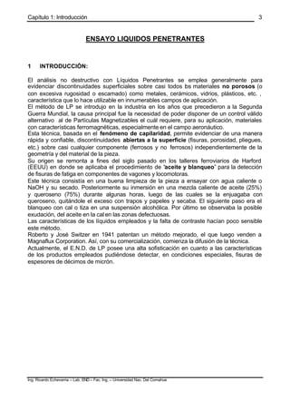 Capítulo 1: Introducción
Ing. Ricardo Echevarria – Lab. END – Fac. Ing. – Universidad Nac. Del Comahue
3
ENSAYO LIQUIDOS PENETRANTES
1 INTRODUCCIÓN:
El análisis no destructivo con Líquidos Penetrantes se emplea generalmente para
evidenciar discontinuidades superficiales sobre casi todos los materiales no porosos (o
con excesiva rugosidad o escamado) como metales, cerámicos, vidrios, plásticos, etc. ,
característica que lo hace utilizable en innumerables campos de aplicación.
El método de LP se introdujo en la industria en los años que precedieron a la Segunda
Guerra Mundial, la causa principal fue la necesidad de poder disponer de un control válido
alternativo al de Partículas Magnetizables el cuál requiere, para su aplicación, materiales
con características ferromagnéticas, especialmente en el campo aeronáutico.
Esta técnica, basada en el fenómeno de capilaridad, permite evidenciar de una manera
rápida y confiable, discontinuidades abiertas a la superficie (fisuras, porosidad, pliegues,
etc.) sobre casi cualquier componente (ferrosos y no ferrosos) independientemente de la
geometría y del material de la pieza.
Su origen se remonta a fines del siglo pasado en los talleres ferroviarios de Harford
(EEUU) en donde se aplicaba el procedimiento de “aceite y blanqueo” para la detección
de fisuras de fatiga en componentes de vagones y locomotoras.
Este técnica consistía en una buena limpieza de la pieza a ensayar con agua caliente o
NaOH y su secado. Posteriormente su inmersión en una mezcla caliente de aceite (25%)
y queroseno (75%) durante algunas horas, luego de las cuales se la enjuagaba con
queroseno, quitándole el exceso con trapos y papeles y secaba. El siguiente paso era el
blanqueo con cal o tiza en una suspensión alcohólica. Por último se observaba la posible
exudación, del aceite en la cal en las zonas defectuosas.
Las características de los líquidos empleados y la falta de contraste hacían poco sensible
este método.
Roberto y José Switzer en 1941 patentan un método mejorado, el que luego venden a
Magnaflux Corporation. Así, con su comercialización, comienza la difusión de la técnica.
Actualmente, el E.N.D. de LP posee una alta sofisticación en cuanto a las características
de los productos empleados pudiéndose detectar, en condiciones especiales, fisuras de
espesores de décimos de micrón.
 