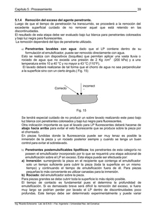 Capítulo 5 : Procesamiento
Ing. Ricardo Echevarria Lab. de E.N.D. – Fac. Ingenieria – Universidad Nac. del Comahue
39
5.1.4 Remoción del exceso del agente penetrante.
Luego de que el tiempo de penetración ha transcurrido, se procederá a la remoción del
excedente superficial cuidado de no remover aquel que está retenido en las
discontinuidades.
El resultado de esta etapa debe ser evaluado bajo luz blanca para penetrantes coloreados
y bajo luz negra para fluorescentes.
La remoción dependerá del tipo de penetrante utilizado.
a) Penetrantes lavables con agua: dado que el LP contiene dentro de su
formulación el emulsificador, puede ser removido directamente con agua.
Esto se realiza con dispositivos (boquillas) que permitan aplicar una vasta lluvia o
rociado de agua que no exceda una presión de 2 Kg /cm2
(200 kPa) y a una
temperatura entre 10 a 40 °C y no mayor a 43 °C (110°F).
El lavado deberá realizarse de tal forma que el chorro de agua no sea perpendicular
a la superficie sino con un cierto ángulo.( Fig. 15)
Fig. 15
Se tendrá especial cuidado de no producir un sobre lavado realizando este paso bajo
luz blanca con penetrantes coloreados y bajo luz negra para fluorescentes.
Otra indicación importante es que el lavado para LP fluorescentes deberá hacerse de
abajo hacia arriba para evitar el velo fluorescente que se produce sobre la pieza por
el chorreado.
En piezas fundidas donde la fluorescencia puede ser muy tenaz es posible la
inmersión de la pieza y un rociado posterior siempre y cuando se tenga un buen
control para evitar el sobrelavado.
b) Penetrantes postemulsificables lipofílicos: los penetrantes de esta categoría no
poseen el emulsificador incorporado por lo que se requerirá una etapa adicional de
emulsificación sobre el LP en exceso. Esta etapa puede ser efectuada por:
a) Inmersión: sumergiendo la pieza en el recipiente que contenga el emulsificador
solo un tiempo suficiente para cubrir la pieza (toda la superficie en un mismo
tiempo) y continuando el tiempo de emulsificación fuera de él. Para piezas
pequeñas lo más conveniente es utilizar canastas para la inmersión.
b) Rociado: del emulsificador sobre la pieza.
Para piezas grandes se debe cubrir toda la superficie lo más rápido posible.
El tiempo de contacto es fundamental pues el determina la profundidad de
emulsificación. Si es demasiado breve será difícil la remoción del exceso, si fuera
muy largo se podrían perder por lavado el LP dentro de discontinuidades poco
profundas. Este tiempo debe ser determinado experimentalmente y puede variar
incorrect
oCorrecto
 