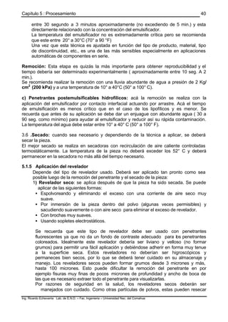 Capítulo 5 : Procesamiento
Ing. Ricardo Echevarria Lab. de E.N.D. – Fac. Ingenieria – Universidad Nac. del Comahue
40
entre 30 segundo a 3 minutos aproximadamente (no excediendo de 5 min.) y esta
directamente relacionado con la concentración del emulsificador.
La temperatura del emulsificador no es extremadamente crítica pero se recomienda
que este entre 20° a 30°C (70° a 90 °F)
Una vez que esta técnica es ajustada en función del tipo de producto, material, tipo
de discontinuidad, etc., es una de las más sensibles especialmente en aplicaciones
automáticas de componentes en serie.
Remoción: Esta etapa es quizás la más importante para obtener reproducibilidad y el
tiempo debería ser determinado experimentalmente ( aproximadamente entre 10 seg. A 2
min.).
Se recomienda realizar la remoción con una lluvia abundante de agua a presión de 2 Kg/
cm2
(200 kPa) y a una temperatura de 10° a 40°C (50° a 100° C).
c) Penetrantes postemulsificables hidrofílicos: acá la remoción se realiza con la
aplicación del emulsificador por contacto interfacial actuando por arrastre. Acá el tiempo
de emulsificación es menos crítico que en el caso de los lipofílicos y es menor. Se
recuerda que antes de su aplicación se debe dar un enjuague con abundante agua ( 30 a
90 seg. como mínimo) para ayudar al emulsificador y reducir así su rápida contaminación.
La temperatura del agua debe estar entre 10° a 40° C (50° a 100° F).
3.6 .Secado: cuando sea necesario y dependiendo de la técnica a aplicar, se deberá
secar la pieza.
El mejor secado se realiza en secadoras con recirculación de aire caliente controladas
termostáticamente. La temperatura de la pieza no deberá exceder los 52° C y deberá
permanecer en la secadora no más allá del tiempo necesario.
5.1.5 Aplicación del revelador
Depende del tipo de revelador usado. Deberá ser aplicado tan pronto como sea
posible luego de la remoción del penetrante y el secado de la pieza:
1) Revelador seco: se aplica después de que la pieza ha sido secada. Se puede
aplicar de las siguientes formas:
• Espolvoreando y eliminando el exceso con una corriente de aire seco muy
suave.
• Por inmersión de la pieza dentro del polvo (algunas veces permisibles) y
sacudiendo suavemente o con aire seco para eliminar el exceso de revelador.
• Con brochas muy suaves.
• Usando sopletes electrostáticos.
Se recuerda que este tipo de revelador debe ser usado con penetrantes
fluorescentes ya que no da un fondo de contraste adecuado para los penetrantes
coloreados. Idealmente este revelador debería ser liviano y velloso (no formar
grumos) para permitir una fácil aplicación y debiéndose adherir en forma muy tenue
a la superficie seca. Estos reveladores no deberían ser higroscópicos y
permaneces bien secos, por lo que se deberá tener cuidado en su almacenaje y
manejo. Los reveladores secos pueden formar grumos desde 3 micrones y más,
hasta 100 micrones. Esto puede dificultar la remoción del penetrante en por
ejemplo fisuras muy finas de pocos micrones de profundidad y ancho de boca de
las que es necesario extraer todo el penetrante para visualizarlas.
Por razones de seguridad en la salud, los reveladores secos deberán ser
manejados con cuidado. Como otras partículas de polvos, estas pueden resecar
 