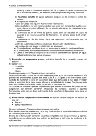 Capítulo 5 : Procesamiento
Ing. Ricardo Echevarria Lab. de E.N.D. – Fac. Ingenieria – Universidad Nac. del Comahue
41
la piel y producir irritaciones respiratorias. Si el operador trabaja continuamente
en la estación de revelado, es recomendable usar guantes de goma y máscaras.
2) Revelador soluble en agua: aplicados después de la remoción y antes del
secado
• Se aplica por inmersión
Puede ser usado para líquidos fluorescentes y coloreados.
Estos reveladores no son recomendados para usar con penetrantes lavables con
agua, debido al potencial lavado del penetrante retenido en las discontinuidades.
por el revelador.
Su suministro es en la forma de polvos secos para ser disueltos en agua de
acuerdo a las recomendaciones del fabricante . En general desde 0,12 a 0,24
Kg/litro.
La concentración de los baños debe ser controlada periódicamente con un
densímetro.
Dentro de su composición tienen inhibidores de corrosión y bactericidas.
Las ventajas de este tipo de revelador son las siguientes:
a) Como el polvo es soluble en agua, no se requiere la agitación continua del baño.
b) El revelador se aplica antes del secado disminuyendo así el tiempo de revelado.
c) Como el film formado después de l secado es completamente soluble en agua,
es fácilmente removible con un enjuague.
3) Revelador en suspensión acuosa: aplicados después de la remoción y antes del
secado.
Se aplican por:
• Inmersión
• Vertido.
• Spray.
Pueden ser usados con LP fluorescentes o coloreados.
Se suministran como polvos secos para luego agregarles agua y formar la suspensión. En
general las proporciones pueden ser entre 0,04 a 0,12 Kg/litro y se debe tener sumo
cuidado de mantener el polvo en suspensión dado que demasiado o muy poco revelador
sobre la superficie de la pieza puede afectar la sensibilidad del ensayo. También en este
caso se controla rutinariamente con un densímetro la concentración.
Su formulación contiene agentes dispersantes que ayudan a mantener las partículas en
suspensión. así también contienen inhibidores de corrosión, biocidas y agentes
humectantes tanto para un buen cubrimiento de la superficie de las piezas como para su
limpieza final.
4) Reveladores suspendidos en solventes: se aplican siempre después del secado ya
sea por:
• Aerosol.
• Spray electrostático.
Se usan tanto para LP fluorescentes como para coloreados.
Este tipo de revelador produce una capa muy blanca sobre la superficie dando un máximo
de contraste para ambos tipos de LP.
Dentro de su formulación contienen solventes compatibles con los penetrantes y agentes
surfactantes en un dispersante que cubren las partículas y así evitar su tendencia a la
aglomeración .
 