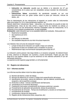 Capítulo 5 : Procesamiento
Ing. Ricardo Echevarria Lab. de E.N.D. – Fac. Ingenieria – Universidad Nac. del Comahue
43
• Indicación no relevante: aquella que es debida a la retención de LP por
características de la pieza que son aceptables aunque excedan las dimensiones
permitidas.
• Indicaciones falsas: acumulación de penetrante causada no por una
discontinuidad sino por gotas caídas sobre la pieza por descuido, marcas de
dedos., etc.
Para la interpretación de las indicaciones el inspector se puede vales de instrumentos
tales como lupas (3 a 10 x), instrumental para medición, etc.. .
Deberá determinar indicaciones falsas , relevantes y no relevantes de acuerdo al plan de
especificaciones. Unas de las más común y segura forma de medición es colocar un
dispositivo plano con las dimensiones máximas aceptables sobre las indicaciones. Si la
indicación no es cubierta completamente no será aceptable.
Evaluación: cada indicación que no es aceptable deberá ser evaluada.. Esta puede ser :
• Realmente inaceptable.
• Que aparezca por error.
• Falsa
• Ser real pero no relevante
• Ser aceptable después de una más minuciosa inspección.
Los métodos más comunes de evaluación incluyen:
• Limpiar el área de la indicación con cepillo o trapo con solvente.
• Espolvorear el área con revelador seco o revelador no acuoso.
• Redimensionar bajo una iluminación apropiada para el tipo de LP.
La indicación podría parecer más larga debido a un excesivo sangrado. Se deberá limpiar
el área, observar la indicación con aumento y buena iluminación. Puede que sea más
larga de lo que aparece debido a que los extremos no han retenido suficiente LP por ser
demasiado estrechos.
La experiencia del inspector juega también un rol fundamental.
5.3 Registro de indicaciones.
5.3.1 Informes escritos
Los informes escritos deben incluir los datos siguientes:
a) Nombre del cliente u orden de trabajo.
b) Normas de referencia y/o numero o código de la especificación del ensayo.
c) Identificación de la pieza ; planos de referencia ; tipo de material; condiciones de
recepción y de la superficie a ensayar.
d) Productos a utilizar ; marcas e identificación del fabricante.
e) Temperatura en el momento del ensayo.
f) Preparación de la pieza, procedimiento de limpieza preliminar y secado.
g) Procedimiento de aplicación del penetrante, tiempo de penetracion.
h) Procedimiento de remoción . Tiempo de emulsificacion y secado (si corresponde).
i) Procedimiento de revelado
j) Condiciones y tiempo de observación.
k) Registro de las indicaciones (fotos, esquemas, etc)
 
