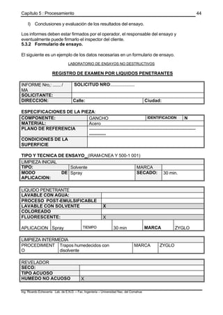 Capítulo 5 : Procesamiento
Ing. Ricardo Echevarria Lab. de E.N.D. – Fac. Ingenieria – Universidad Nac. del Comahue
44
l) Conclusiones y evaluación de los resultados del ensayo.
Los informes deben estar firmados por el operador, el responsable del ensayo y
eventualmente puede firmarlo el inspector del cliente.
5.3.2 Formulario de ensayo.
El siguiente es un ejemplo de los datos necesarias en un formulario de ensayo.
LABORATORIO DE ENSAYOS NO DESTRUCTIVOS
REGISTRO DE EXAMEN POR LIQUIDOS PENETRANTES
INFORME Nro,: ....... /
MA
SOLICITUD NRO:.....................
SOLICITANTE:
DIRECCION: Calle: Ciudad:
ESPECIFICACIONES DE LA PIEZA:
COMPONENTE: GANCHO IDENTIFICACION N
MATERIAL: Acero
PLANO DE REFERENCIA ----------------------------------------------------------------------------
------------
CONDICIONES DE LA
SUPERFICIE
TIPO Y TECNICA DE ENSAYO (IRAM-CNEA Y 500-1 001)
LIMPIEZA INICIAL
TIPO: Solvente MARCA
MODO DE
APLICACION:
Spray SECADO: 30 min.
LIQUIDO PENETRANTE
LAVABLE CON AGUA:
PROCESO POST-EMULSIFICABLE
LAVABLE CON SOLVENTE X
COLOREADO
FLUORESCENTE: X
APLICACION Spray TIEMPO 30 min MARCA ZYGLO
LIMPIEZA INTERMEDIA
PROCEDIMIENT
O
Trapos humedecidos con
disolvente
MARCA ZYGLO
REVELADOR
SECO:
TIPO ACUOSO
HUMEDO NO ACUOSO X
 
