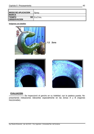 Capítulo 5 : Procesamiento
Ing. Ricardo Echevarria Lab. de E.N.D. – Fac. Ingenieria – Universidad Nac. del Comahue
45
MODO DE APLICACION Spray
MARCA
TIEMPO DE
OBSERVACION
0 a 3 hrs.
Imágenes con detalles
EVALUACION.
------------------------- Se inspeccionó el gancho en su totalidad, con la pasteca puesta. No
presentando indicaciones relevantes especialmente en las Zonas A y B (regiones
traccionadas).
1.1 Z
o
1.2 Zona
B
 