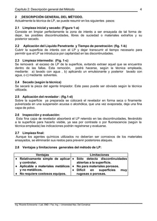 Capítulo 2: Descripción general del Método
Ing. Ricardo Echevarria – Lab. END – Fac. Ing. – Universidad Nac. Del Comahue
4
2 DESCRIPCIÓN GENERAL DEL MÉTODO.
Actualmente la técnica de LP, se puede resumir en los siguientes pasos:
2.1 Limpieza inicial y secado: (Figura 1-a)
Consiste en limpiar perfectamente la zona de interés a ser ensayada de tal forma de
dejar, las posibles discontinuidades, libres de suciedad o materiales extraños y su
posterior secado.
2.2 Aplicación del Líquido Penetrante y Tiempo de penetración: (fig. 1-b)
Cubrir la superficie de interés con el LP y dejar transcurrir el tiempo necesario para
permitir que el LP se introduzca por capilaridad en las discontinuidades.
2.3 Limpieza intermedia: (Fig. 1-c)
Se removerá el exceso de LP de la superficie, evitando extraer aquel que se encuentra
dentro de las fallas. Esta remoción, podrá hacerse, según la técnica empleada,
mediante: a) lavado con agua , b) aplicando un emulsionante y posterior lavado con
agua, o c) mediante solventes.
2.4 Secado (según la técnica)
Se secará la pieza del agente limpiador. Este paso puede ser obviado según la técnica
utilizada.
2.5 Aplicación del revelador : (fig.1-d)
Sobre la superficie ya preparada se colocará el revelador en forma seca o finamente
pulverizada en una suspensión acuosa o alcohólica, que una vez evaporada, deja una fina
capa de polvo.
2.6 Inspección y evaluación:
Esta fina capa de revelador absorberá el LP retenido en las discontinuidades, llevándolo
a la superficie para hacerlo visible, ya sea por contraste o por fluorescencia (según la
técnica empleada) las indicaciones podrán registrarse y evaluarse.
2.7 Limpieza final:
Aunque los agentes químicos utilizados no deberían ser corrosivos de los materiales
ensayados, se eliminarán sus restos para prevenir posteriores ataques.
2.8 Ventajas y limitaciones generales del método de LP:
Ventajas Limitaciones
♦ Relativamente simple de aplicar
y controlar.
♦ Aplicable a materiales metálicos
y no metálicos.
♦ No requiere costosos equipos.
♦ Sólo detecta discontinuidades
abiertas a la superficie.
♦ No para materiales porosos.
♦ Difícil en superficies muy
rugosas o porosas.
 