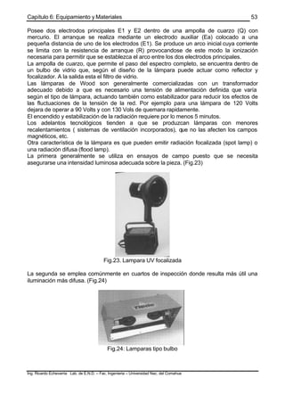 Capítulo 6: Equipamiento y Materiales
Ing. Ricardo Echevarria Lab. de E.N.D. – Fac. Ingenieria – Universidad Nac. del Comahue
53
Posee dos electrodos principales E1 y E2 dentro de una ampolla de cuarzo (Q) con
mercurio. El arranque se realiza mediante un electrodo auxiliar (Ea) colocado a una
pequeña distancia de uno de los electrodos (E1). Se produce un arco inicial cuya corriente
se limita con la resistencia de arranque (R) provocandose de este modo la ionización
necesaria para permitir que se establezca el arco entre los dos electrodos principales.
La ampolla de cuarzo, que permite el paso del espectro completo, se encuentra dentro de
un bulbo de vidrio que, según el diseño de la lámpara puede actuar como reflector y
focalizador. A la salida esta el filtro de vidrio.
Las lámparas de Wood son generalmente comercializadas con un transformador
adecuado debido a que es necesario una tensión de alimentación definida que varía
según el tipo de lámpara, actuando también como estabilizador para reducir los efectos de
las fluctuaciones de la tensión de la red. Por ejemplo para una lámpara de 120 Volts
dejara de operar a 90 Volts y con 130 Vols de quemara rapidamente.
El encendido y estabilización de la radiación requiere por lo menos 5 minutos.
Los adelantos tecnológicos tienden a que se produzcan lámparas con menores
recalentamientos ( sistemas de ventilación incorporados), que no las afecten los campos
magnéticos, etc.
Otra característica de la lámpara es que pueden emitir radiación focalizada (spot lamp) o
una radiación difusa (flood lamp).
La primera generalmente se utiliza en ensayos de campo puesto que se necesita
asegurarse una intensidad luminosa adecuada sobre la pieza. (Fig.23)
Fig.23. Lampara UV focalizada
La segunda se emplea comúnmente en cuartos de inspección donde resulta más útil una
iluminación más difusa. (Fig.24)
Fig.24: Lamparas tipo bulbo
 