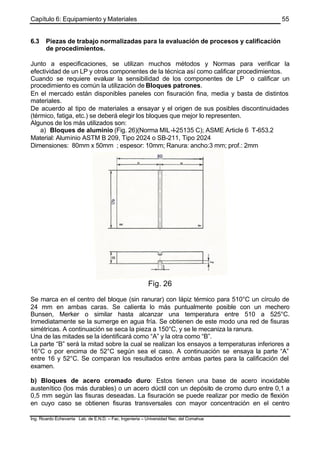 Capítulo 6: Equipamiento y Materiales
Ing. Ricardo Echevarria Lab. de E.N.D. – Fac. Ingenieria – Universidad Nac. del Comahue
55
6.3 Piezas de trabajo normalizadas para la evaluación de procesos y calificación
de procedimientos.
Junto a especificaciones, se utilizan muchos métodos y Normas para verificar la
efectividad de un LP y otros componentes de la técnica así como calificar procedimientos.
Cuando se requiere evaluar la sensibilidad de los componentes de LP o calificar un
procedimiento es común la utilización de Bloques patrones.
En el mercado están disponibles paneles con fisuración fina, media y basta de distintos
materiales.
De acuerdo al tipo de materiales a ensayar y el origen de sus posibles discontinuidades
(térmico, fatiga, etc.) se deberá elegir los bloques que mejor lo representen.
Algunos de los más utilizados son:
a) Bloques de aluminio (Fig. 26)(Norma MIL-I-25135 C); ASME Article 6 T-653.2
Material: Aluminio ASTM B 209, Tipo 2024 o SB-211, Tipo 2024
Dimensiones: 80mm x 50mm ; espesor: 10mm; Ranura: ancho:3 mm; prof.: 2mm
Fig. 26
Se marca en el centro del bloque (sin ranurar) con lápiz térmico para 510°C un círculo de
24 mm en ambas caras. Se calienta lo más puntualmente posible con un mechero
Bunsen, Merker o similar hasta alcanzar una temperatura entre 510 a 525°C.
Inmediatamente se la sumerge en agua fría. Se obtienen de este modo una red de fisuras
simétricas. A continuación se seca la pieza a 150°C, y se le mecaniza la ranura.
Una de las mitades se la identificará como “A” y la otra como “B”.
La parte “B” será la mitad sobre la cual se realizan los ensayos a temperaturas inferiores a
16°C o por encima de 52°C según sea el caso. A continuación se ensaya la parte “A”
entre 16 y 52°C. Se comparan los resultados entre ambas partes para la calificación del
examen.
b) Bloques de acero cromado duro: Estos tienen una base de acero inoxidable
austenítico (los más durables) o un acero dúctil con un depósito de cromo duro entre 0,1 a
0,5 mm según las fisuras deseadas. La fisuración se puede realizar por medio de flexión
en cuyo caso se obtienen fisuras transversales con mayor concentración en el centro
 