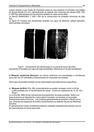 Capítulo 6: Equipamiento y Materiales
Ing. Ricardo Echevarria Lab. de E.N.D. – Fac. Ingenieria – Universidad Nac. del Comahue
56
(mayor tensión) o por medio de improntas (sobre la cara posterior al cromado) con bolillas
de dureza Brinell (10 mm). Generalmente se realizan tres improntas por bloque (500; 750;
y 1000 Kg) obteniéndose así fisuraciones radiales en cada una de ellas.
La Norma IRAM-CNEA Y 500-1 004 da la construcción de probetas cilíndricas de este
tipo.
La figura 27 muestra dos penetrantes lavables con agua de diferente calidad aplicados
sobre paneles cromados.
Fig.27: Comparación de indicaciones en un panel de cromo fisurado.
(Izquierda) LP lavables con agua de baja sensibilidad; (Derecha) LP de alta sensibilidad
c) Bloques cerámicos Shannon: son discos cerámicos con porosidades y microfisuras
para usar con LP coloreados o fluorescentes sin el proceso de revelado.
Otros tipos de paneles también se han desarrollado para aplicaciones específicas.
d) Bloques de Ni-Cr (Fig. 28): comercialmente se pueden conseguir como un kit de
cuatro probetas con un recubrimiento de níquel – cromo con espesores de 10, 20, 30 y
50 µm.
La norma MIL 8963 da las indicaciones de preparación de estas probetas. Sobre una
base de bronce se deposita Ni y sobre este el cromado ( el cromado no es posible
directamente sobre el bronce). . Las probetas generalmente se someten a flexión por lo
que variando los espesores de ambos recubrimientos se obtienen fisuras de diferentes
tamaños.
En general tienen buena durabilidad pudiendo usárselas repetidamente siempre que se
las reacondicione en forma adecuada.
 