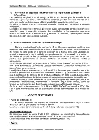 Capítulo 7: Normas – Códigos- Procedimientos
Ing. Ricardo Echevarria Lab. de E.N.D. – Fac. Ingenieria – Universidad Nac. del Comahue
60
7.2 Problemas de seguridad industrial en el uso de productos químicos e
inflamables.
Los productos empleados en el ensayo de LP no son tóxicos para la mayoría de los
individuos. Algunas personas, particularmente sensibles, pueden presentar irritación en la
piel u ojos, pudiendo determinarse tal hipersensibilidad con estudios anteriores.
Debemos considerar a los LP como una sustancia química más, tomando los recaudos
apropiados.
La elección de métodos de limpieza puede ser puede ser regulado por los organismos de
seguridad, salud y protección ambiental. Las cantidades de los materiales que serán
usados, toxicidad, filtrados, neutralización y técnicas de desechos, como la protección de
los operadores son todos factores cruciales.
7.3 Evaluación de los materiales usados en el ensayo
Dada la amplia utilización del método de LP en diferentes materiales metálicos y no
metálicos, este debe ser confiable en cuanto a sensibilidad se refiere. Esta confiabilidad
del método no solo reside en la correcta ejecución de la técnica sino en la utilización de
productos de ensayo de buena calidad y que cumplan con las normas y códigos vigentes.
Sin dudas el control de las propiedades fisico-químicas de los productos no es una
práctica que generalmente se efecúe, confiando el cliente en marcas, folletos y
proveedores.
Dentro de las normativas argentinas esta la Norma IRAM- CNEA Experimental Y 500- 1
004 (1983) Ensayos No Destructivos Líquidos Penetrantes. Calificación y evaluación de
los productos para el ensayo.
Los objetivos de esta Normas son: a) dar los métodos de ensayo para la evaluación de los
productos (penetrantes, emulsionantes, removedor, revelador) y b) establecer los criterios
para la calificación del conjunto de los productos utilizados en cada técnica. Es importante
notar que la calificación se dará si se ensayan el conjunto de los productor de una técnica.
La norma establece cuales deben ser las características generales de composición de los
penetrantes, emulsionantes, removedores y revelador, según cada técnica, como así
también las instrucciones que deben figurar en los envases y técnicas de compra.
Se da a continuación un resumen de la Norma IRAM- CNEA Experimental Y 500- 1 004
(1983) para mostrar cúales son las evaluaciones que se deben realizar en el método de
LP.:
i. AGENTES PENETRANTES
* Punto de inflamación:
El ensayo determina que el punto de inflamación será determinado según la norma
IRAM-IAP A 65-39 y no debera ser menor a a 50 º C
Las discrepancias serán menores a ± 0,1 x t (t: temperatura de inflamación, ºC)
Viscosidad cinemática:
Se determina según la norma IRAM 6 597 (utilizando un viscosímetro Cannon-Fenske
para líquidos opacos), y a una temperatura de 40 º C, no será menor a 3 cS
Las discrepancias entre diferentes partidas no serán mayores al 10 %
* Azufre:
 