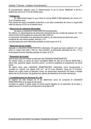 Capítulo 7: Normas – Códigos- Procedimientos
Ing. Ricardo Echevarria Lab. de E.N.D. – Fac. Ingenieria – Universidad Nac. del Comahue
61
El procedimiento utilizado para su determinación lo da la norma IRAM-IAP A 65-16 y
deberá ser menor al 1% en el residuo seco.
* Halógenos:
Se determinará segun lo que indica la norma IRAM 6 568 debiendo ser menor al 1
% en el residuo seco.
Para piezas de acero inoxidable austenítico o con altos contenidos de cromo y niquel este
valor se reduce a 0,5% en el residuo seco.
* Absorción de radiación ultravioleta:
Se aplica a LÍQUIDOS PENETRANTES fluorescentes.
Se obtiene un espectrograma de absorción (absorbancia) por unidad de espesor (b= 1cm)
como función de la longitud de onda entre 300 a 400 nm.
La desviación admisible en la absorbancia máxima, de cada banda de absorción para
muestras de una misma partida, será de ± 2 %.
Las discrepancias entre diferentes partidas no será mayor al 10 %.
* Absorción de luz visible:
Aplicado a LÍQUIDOS PENETRANTES coloreados. Es igual que para radiación U.V. pero
entre un rango entre 380 a 700 nm. Aquí también, la desviación admisible es de ± 2 % y
la discrepancia entre distintas partidas no mayor al 10 %.
* Expansión de la gota:
Este ensayo trata de evaluar la extensión del LÍQUIDOS PENETRANTES
Se realiza sobre un panel de acero inoxidable IRAM 30 304 de la Norma IRAM 690 o
sobre otra superficie según convenio previo. La Norma establece la preparación de dicho
panel.
Se aplica tanto para LÍQUIDOS PENETRANTES coloreados como fluorescentes y
consiste en colocar con pipeta 0,05 cm3
de LP cuyo diámetro, luego de 10 minutos,
deberá ser cuatro veces el diámetro inicial, sin observarse separación de fases o secado
dentro de los 30 minutos. Se grafican los valores de diámetros en función del tiempo:
* Lavabilidad para los técnicas A1 y B1:
El objetivo de este ensayo es el de determinar como se comporta el LÍQUIDOS
PENETRANTES en la etapa de remoción.
Consiste en aplicar 2 gotas sobre el mismo panel utilizado en la expansión de la gota, y
dejarlo escurrir 5 minutos en el dispositivo de la figura 29:
 