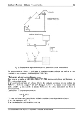 Capítulo 7: Normas – Códigos- Procedimientos
Ing. Ricardo Echevarria Lab. de E.N.D. – Fac. Ingenieria – Universidad Nac. del Comahue
62
Fig.29:Esquema del equipamiento para la determinacion de la lavabilidad
Se lava durante un minuto y , aplicando el revelador correspondiente, se verifica si han
quedado indicaciones del LÍQUIDOS PENETRANTES
* Tolerancia a la contaminación con agua:
Este ensayo se aplica a LÍQUIDOS PENETRANTES correspondientes a las técnica A1 y
B1 y a los emulsionantes.
El procedimiento consiste en colocar 40 cm3
del producto a ensayar en una probeta de
100 cm3.
. Se le va agregando 0,5 cm3
de agua, invirtiendo la probeta varias veces entre
cada adición y observando la posible formación de geles, separación de fases o
precipitaciones.
La tolerancia se calcula con la fórmula:
Tca= A x 100
B
Donde A: cantidad de agua agregada hasta la observación de algún efecto indicado
B: Vol. De la muestra (cm3
)
Tca: tolerancia a la contaminación con agua.
 