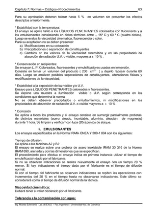 Capítulo 7: Normas – Códigos- Procedimientos
Ing. Ricardo Echevarria Lab. de E.N.D. – Fac. Ingenieria – Universidad Nac. del Comahue
63
Para su aprobación deberan tolerar hasta 5 % en volumen sin presentar los efectos
descriptos anteriormente.
* Estabilidad con la temperatura:
El ensayo se aplica tanto a los LÍQUIDOS PENETRANTES coloreados con fluorecente y a
los emulsionantes consistiendo en ciclos térmicos entre – 15º C y 60 º C (cuatro ciclos).
Luego se evalua la viscosidad cinematica, fluorescencia o color.
Para su aceptación no se deben presentar:
a) Modificaciones en su coloración
b) Precipitaciones o separación de constituyentes
c) Cambios en los valores de la viscosidad cinemática y en las propiedades de
absorción de radiación U.V. o visible, mayores a ± 10 % .
* Conservación en recipientes:
Se ensayan L. P. Coloreados, fluorescentes y emulsificadores usados en inmersión.
Consiste en tomar un volumen del producto ( 200 cm3
) y dejarlo reposar durante 60
días. Luego se analizan posibles separaciones de constituyentes, alteraciones físicas y
modificaciones de la viscosidad.
* Estabilidad a la exposición de luz visible y/o U.V.
Ensayo para LÍQUIDOS PENETRANTES coloreados y fluorescentes.
Se expone una muestra a iluminación visible o U.V. según corresponda en las
condiciones que determina la norma
No se deben observar precipitados o enturbamientos, ni modificaciones en las
propiedades de absorción de radiación U.V. o visible mayores a ± 10 %
* Corrosión
Se aplica a todos los productos y el ensayo consiste en sumergir parcialmente probetas
de distintos materiales (acero aleado, inoxidable, aluminio, aleación de magnesio)
durante 1 hora. Se limpian y verificarncon lupa (20x) puntos de ataque.
ii. EMULSIONANTES
Los ensayos especificados en la Norma IRAM- CNEA Y 500-1 004 son los siguientes:
Tiempo de difusión
Se aplica a las técnicas A2 y B2
El ensayo se realiza sobre una probeta de acero inoxidable IRAM 30 316 de la Norma
IRAM 690, arenada y con las dimensiones que se especifican.
El procedimiento para efectua el ensayo indica en primera instancia utilizar el tiempo de
emulsificación dado por el fabricante.
Si no se observan indicaciones se realiza nuevamente el ensayo con un tiempo 20 %
menor. Si hay indicaciones el tiempo dado por el fabricante es el tiempo de difusión
normal.
Si con el tiempo del fabricante se observan indicaciones se repiten las operaciones con
incrementos del 20 % en el tiempo hasta no observarse indicaciones. Este último se
considerará como el tiempo de difusión normal de la técnica.
Viscosidad cinemática:
Deberá tener el valor declarado por el fabricante.
Tolerancia a la contaminación con agua:
 