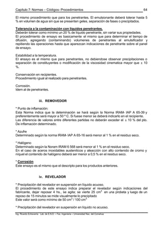 Capítulo 7: Normas – Códigos- Procedimientos
Ing. Ricardo Echevarria Lab. de E.N.D. – Fac. Ingenieria – Universidad Nac. del Comahue
64
El mismo procedimiento que para los penetrantes. El emulsionante deberá tolerar hasta 5
% en volumen de agua sin que se presenten geles, separación de fases o precipitados.
Tolerancia a la contaminación con líquidos penetrantes.
Deberán tolerar como mínimo un 20 % de líquido penetrante, sin variar sus propiedades.
El procedimiento de ensayo es basicamente el mismo que para determinar el tiempo de
difusión, agregando (contaminando) volumenes de penetrantes al emulsificador y
repitiendo las operaciones hasta que aparezcan indicaciones de penetrante sobre el panel
de ensayo.
Estabilidad a la temperatura.
El ensayo es el mismo que para penetrantes, no debiendose observar precipitaciones o
separación de constituyentes o modificación de la viscosidad cinematica mayor que ± 10
%.
Conservación en recipientes.
Procedimiento igual al realizado para penetrantes.
Corrosión.
Idem al de penetrantes.
iii. REMOVEDOR
* Punto de inflamación:
Esta Norma indica que la deteminación se hará según la Norma IRAM- IAP A 65-39 y
preferentemente será mayor a 50 º C. Si fuese menor se deberá indicarlo en el recipiente.
Las diferencia de valores entre diferentes partidas no deberán exceder el ± 10 % del pto.
De inflamación determinado.
* Azufre
Determinado según la norma IRAM- IAP A 65-16 será menor al 1 % en el residuo seco.
* Halógeno
Determinado según la Noram IRAM 6 568 será menor al 1 % en el residuo seco.
En el caso de aceros inoxidables austeniticos y aleacción con alto contenido de cromo y
níquel el contenido de halógeno deberá ser menor a 0,5 % en el residuo seco.
* Corrosión
Este ensayo es el mismo que el descripto para los productos anteriores.
iv. REVELADOR
* Precipitación del revelador en suspensión en líquido acuoso.
El procedimiento de este ensayo indica preparar el revelador según indicaciones del
fabricante, dejar reposar 4 hs., se agita; se vierte 25 cm3
en una probeta y luego de un
reposo de 15 minutos se mide visualmente lo precipitado
Este valor será como mínimo de 50 cm3
/ 100 cm3.
* Precipitación del revelador en suspensión en líquido no acuoso.
 
