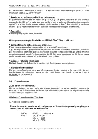 Capítulo 7: Normas – Códigos- Procedimientos
Ing. Ricardo Echevarria Lab. de E.N.D. – Fac. Ingenieria – Universidad Nac. del Comahue
65
El procedimiento, semejante al anterior, deberá dar como resultado de precipitación como
mínimo un valor de 92 cm3
/ 100 cm3.
* Revelador en polvo seco- Medición del volumen
El pocedimiento consiste en pesar 50 gr. ± 0,5 gr. De polvo, colocarlo en una probeta
graduada de 500 cm3 ,
, agitar con una varilla y leer el volumen. Se repiten los pasos de
agitación y lectura hasta obtener valores dentro de los ± 5 cm3.
Los resultados se darán
en cm3
/ gr. El valor obtenido deberá coincidir con los declarados por el fabricante.
* Corrosión:
Ensayo igual que para otros productos.
Otros puntos que especifica la Norma IRAM- CENA Y 500- 1 004 son:
* Comportamiento del conjunto de productos:
Es de caracter orientativo y no se aplica en la aceptación o rechazo.
Aquí se especifica la preparación de probetas de acero inoxidable cromadas ,fisuradas
por indentación, sobre las que se ensayan el conjunto de los productos. El umbral mínimo
de detección será para L.P: fluorescentes del 90 % y para coloreados del 75 % del mapa
de fisuras correspondientes al certificado de cada probeta.
* Marcado, Rotulado y Embalaje
Da las indicaciones de los rotulos escritos que deben poseer los recipientes.
* Inspección y Recepción
Da las especificaciones para que el comprador tenga acceso a la inspección de las
instalaciones del fabricante; formación de Lotes, Inspección Visual sobre los lotes y
Muestreo de los productos.
7.4 Procedimientos
¿Qué es un procedimiento?
Un procedimiento es una serie de etapas siguiendo un orden regular previamente
establecido de la inspección no destructiva, destinados para reunir los requerimientos de
un dado código o especificación.
Códigos- Procedimientos- Técnicas
A. Código o especificación:
Es un documento escrito en el cual provee un lineamiento general y amplio para
los respectivos métodos no destructivos.
ASTM ASME Sección V
AWS MIL- STD- 271
MIL - J - 6368
MIL – J - 6866.
 