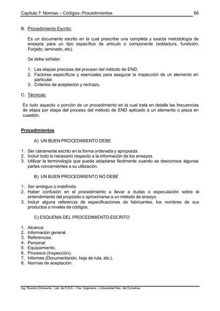 Capítulo 7: Normas – Códigos- Procedimientos
Ing. Ricardo Echevarria Lab. de E.N.D. – Fac. Ingenieria – Universidad Nac. del Comahue
66
B. Procedimiento Escrito:
Es un documento escrito en la cual prescribe una completa y exacta metodología de
ensayos para un tipo específico de artículo o componente (soldadura, fundición,
Forjado, laminado, etc).
Se debe señalar:
1. Las etapas precisas del proceso del método de END.
2. Factores específicos y esenciales para asegurar la inspección de un elemento en
particular.
3. Criterios de aceptación y rechazo.
C. Técnicas:
Es todo aspecto o porción de un procedimiento en la cual trata en detalle las frecuencias
de etapa por etapa del proceso del método de END aplicado a un elemento o pieza en
cuestión.
Procedimientos
A) UN BUEN PROCEDIMIENTO DEBE
1. Ser claramente escrito en la forma ordenada y apropiada.
2. Incluir todo lo necesario respecto a la información de los ensayos.
3. Utilizar la terminología que pueda adaptarse fácilmente cuando se desconoce algunas
partes concernientes a su utilización.
B) UN BUEN PROCEDIMIENTO NO DEBE
1. Ser ambiguo o indefinido
2. Haber confusión en el procedimiento a llevar a dudas o especulación sobre el
entendimiento del propósito o aproximarse a un método de ensayo.
3. Incluir alguna referencia de especificaciones de fabricantes, los nombres de sus
productos o niveles de códigos.
C) ESQUEMA DEL PROCEDIMIENTO ESCRITO
1. Alcance.
2. Información general.
3. Referencias.
4. Personal
5. Equipamiento.
6. Procesos (Inspección).
7. Informes (Documentación, hoja de ruta, etc.).
8. Normas de aceptación.
 