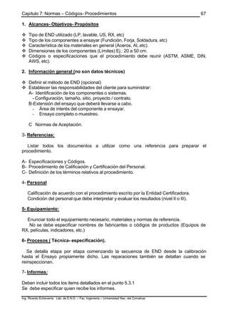 Capítulo 7: Normas – Códigos- Procedimientos
Ing. Ricardo Echevarria Lab. de E.N.D. – Fac. Ingenieria – Universidad Nac. del Comahue
67
1. Alcances- Objetivos- Propósitos
v Tipo de END utilizado (LP, lavable, US, RX, etc)
v Tipo de los componentes a ensayar (Fundición, Forja, Soldadura, etc)
v Característica de los materiales en general (Aceros, Al, etc).
v Dimensiones de los componentes (Límites) Ej.: 20 a 50 cm.
v Códigos o especificaciones que el procedimiento debe reunir (ASTM, ASME, DIN,
AWS, etc).
2. Información general (no son datos técnicos)
v Definir el método de END (opcional)
v Establecer las responsabilidades del cliente para suministrar:
A- Identificación de los componentes o sistemas.
- Configuración, tamaño, sitio, proyecto / contrato.
B-Extensión del ensayo que deberá llevarse a cabo.
- Área de interés del componente a ensayar.
- Ensayo completo o muestreo.
C Normas de Aceptación.
3- Referencias:
Listar todos los documentos a utilizar como una referencia para preparar el
procedimiento.
A- Especificaciones y Códigos.
B- Procedimiento de Calificación y Certificación del Personal.
C- Definición de los términos relativos al procedimiento.
4- Personal
Calificación de acuerdo con el procedimiento escrito por la Entidad Certificadora.
Condición del personal que debe interpretar y evaluar los resultados (nivel II o III).
5- Equipamiento:
Enunciar todo el equipamiento necesario, materiales y normas de referencia.
No se debe especificar nombres de fabricantes o códigos de productos (Equipos de
RX, películas, indicadores, etc.)
6- Procesos ( Técnica- especificación).
Se detalla etapa por etapa comenzando la secuencia de END desde la calibración
hasta el Ensayo propiamente dicho. Las reparaciones también se detallan cuando se
reinspeccionan.
7- Informes:
Deben incluir todos los items detallados en el punto 5.3.1
Se debe especificar quien recibe los informes.
 