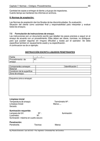 Capítulo 7: Normas – Códigos- Procedimientos
Ing. Ricardo Echevarria Lab. de E.N.D. – Fac. Ingenieria – Universidad Nac. del Comahue
68
Cantidad de copias a entregar al cliente y al grupo de inspectores.
Cuánto tiempo se mantienen los informes en archivos.
8- Normas de aceptación:
Las Normas de aceptación dan los Niveles de las discontinuidades. Su evaluación .
Situación del cliente como autoridad final y responsabilidad para interpretar y evaluar
todos los ensayos.
7.5 Formulación de instrucciones de ensayo.
Las instrucciones son un documento escrito que detallan los pasos precisos a seguir en el
ensayo de acuerdo con un procedimiento. Ellas deben ser claras, concisas, no ambiguas
para que puedan seguirse sin ninguna dificultad y dudas por el operador. Se debe
especificar tambien el equipamiento usado y su especificación.
A continuacion se da un ejemplo:
INSTRUCCIÓN ESCRITA LIQUIDOS PENETRANTES
Fecha ....../......./......
Procedimiento de
ensayo
Nº.
Componente a ensayar: Identificación
Material
Condicion de la superficie
Zona de ensayo:
Esquema zona a ensayar:
Limpieza inicial
Temperatura de ensayo: Termómetro Nª :
Limpieza Inicial: Marca:....
Secado.
Iluminación requerida:
Lampara de UV: Nª : Iluminación:
Luxómetro: Nº.
Iluminación máxima en cuarto oscuro:
Penetración:
Penetrante. Tecnica: Marca:
 