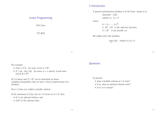 Linear Programming
Neil Laws
TT 2010
1.1
1 Introduction
A general optimization problem is of the form: choose x to
maximise f(x)
subject to x ∈ S
where
x = (x1, . . . , xn)T ,
f : Rn → R is the objective function,
S ⊂ Rn is the feasible set.
We might write this problem:
max
x
f(x) subject to x ∈ S.
1.2
For example
• f(x) = cT x for some vector c ∈ Rn,
• S = {x : Ax b} for some m × n matrix A and some
vector b ∈ Rm.
If f is linear and S ⊂ Rn can be described by linear
equalities/inequalities then we have a linear programming (LP)
problem.
If x ∈ S then x is called a feasible solution.
If the maximum of f(x) over x ∈ S occurs at x = x∗ then
• x∗ is an optimal solution, and
• f(x∗) is the optimal value.
1.3
Questions
In general:
• does a feasible solution x ∈ S exist?
• if so, does an optimal solution exist?
• if so, is it unique?
1.4
 