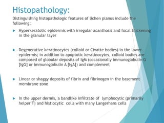 Histopathology:
Distinguishing histopathologic features of lichen planus include the
following:
 Hyperkeratotic epidermis with irregular acanthosis and focal thickening
in the granular layer
 Degenerative keratinocytes (colloid or Civatte bodies) in the lower
epidermis; in addition to apoptotic keratinocytes, colloid bodies are
composed of globular deposits of IgM (occasionally immunoglobulin G
[IgG] or immunoglobulin A [IgA]) and complement
 Linear or shaggy deposits of fibrin and fibrinogen in the basement
membrane zone
 In the upper dermis, a bandlike infiltrate of lymphocytic (primarily
helper T) and histiocytic cells with many Langerhans cells
 