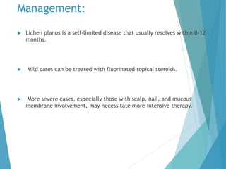 Management:
 Lichen planus is a self-limited disease that usually resolves within 8-12
months.
 Mild cases can be treated with fluorinated topical steroids.
 More severe cases, especially those with scalp, nail, and mucous
membrane involvement, may necessitate more intensive therapy.
 