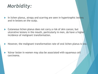 Morbidity:
 In lichen planus, atropy and scarring are seen in hypertrophic lesions
and in lesions on the scalp.
 Cutaneous lichen planus does not carry a risk of skin cancer, but
ulcerative lesions in the mouth, particularly in men, do have a higher
incidence of malignant transformation.
 However, the malignant transformation rate of oral lichen planus is low.
 Vulvar lesion in women may also be associated with squamous cell
carcinoma.
 
