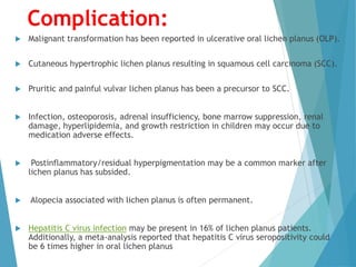 Complication:
 Malignant transformation has been reported in ulcerative oral lichen planus (OLP).
 Cutaneous hypertrophic lichen planus resulting in squamous cell carcinoma (SCC).
 Pruritic and painful vulvar lichen planus has been a precursor to SCC.
 Infection, osteoporosis, adrenal insufficiency, bone marrow suppression, renal
damage, hyperlipidemia, and growth restriction in children may occur due to
medication adverse effects.
 Postinflammatory/residual hyperpigmentation may be a common marker after
lichen planus has subsided.
 Alopecia associated with lichen planus is often permanent.
 Hepatitis C virus infection may be present in 16% of lichen planus patients.
Additionally, a meta-analysis reported that hepatitis C virus seropositivity could
be 6 times higher in oral lichen planus
 