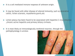  It is a cell mediated immune response of unknown origin.
 It may be found with other disease of altered immunity, such as ulcerative
colitis, lichen sclerosis, myasthenia gravis,etc
 Lichen planus has been found to be associated with hepatitis C virus infection
,chronic active hepatitis and primary biliary cirrhosis.
 It is most likely an immunologically mediated reaction, through the
pathophysiology is unclear.
 