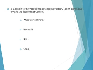  In addition to the widespread cutaneous eruption, lichen planus can
involve the following structures:
a. Mucous membranes
b. Genitalia
c. Nails
d. Scalp
 