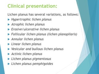Clinical presentation:
Lichen planus has several variations, as follows:
 Hypertrophic lichen planus
 Atrophic lichen planus
 Erosive/ulcerative lichen planus
 Follicular lichen planus (lichen planopilaris)
 Annular lichen planus
 Linear lichen planus
 Vesicular and bullous lichen planus
 Actinic lichen planus
 Lichen planus pigmentosus
 Lichen planus pemphigoides
 