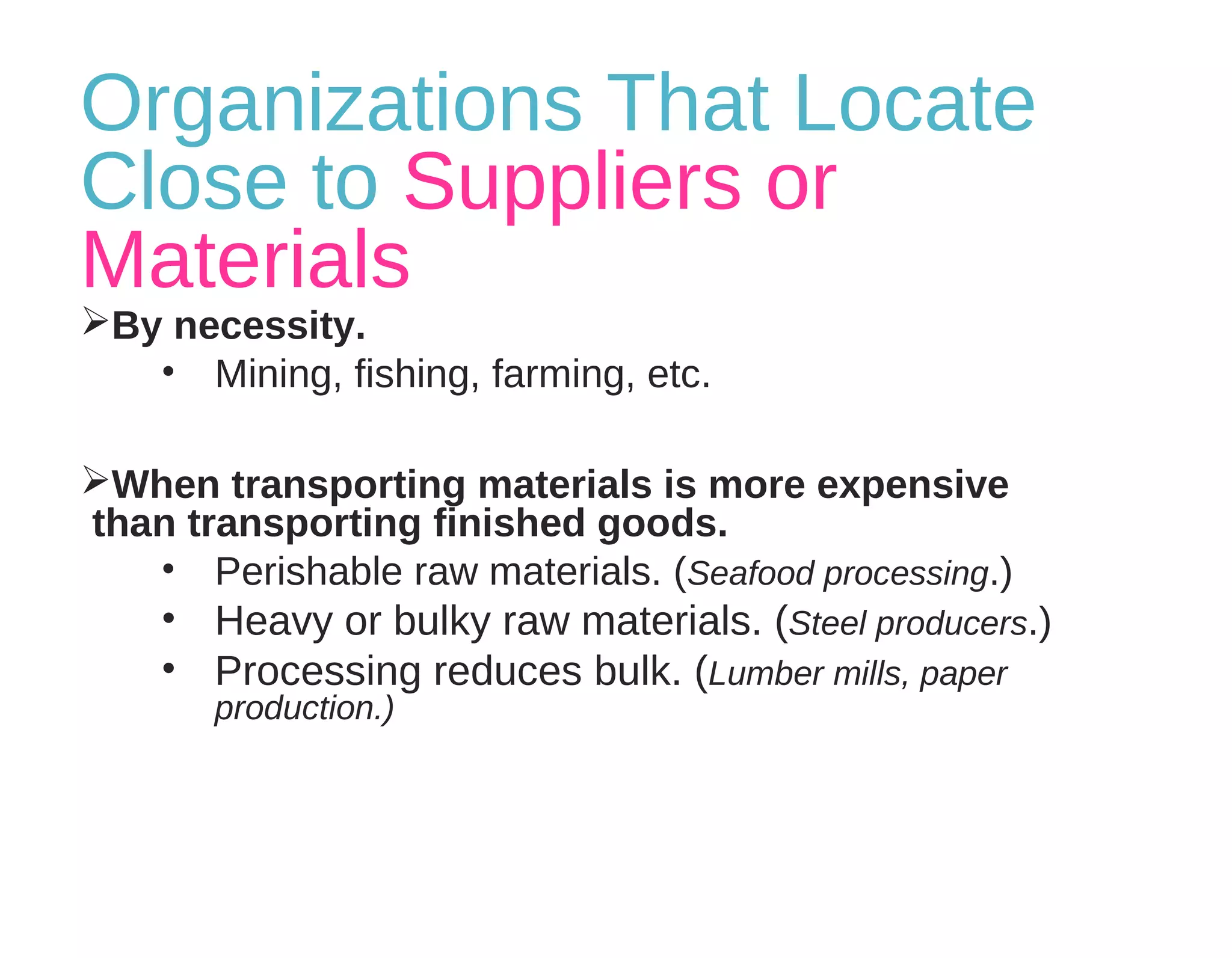 Organizations That Locate
Close to Suppliers or
Materials
By necessity.
• Mining, fishing, farming, etc.
When transporting materials is more expensive
than transporting finished goods.
• Perishable raw materials. (Seafood processing.)
• Heavy or bulky raw materials. (Steel producers.)
• Processing reduces bulk. (Lumber mills, paper
production.)
 